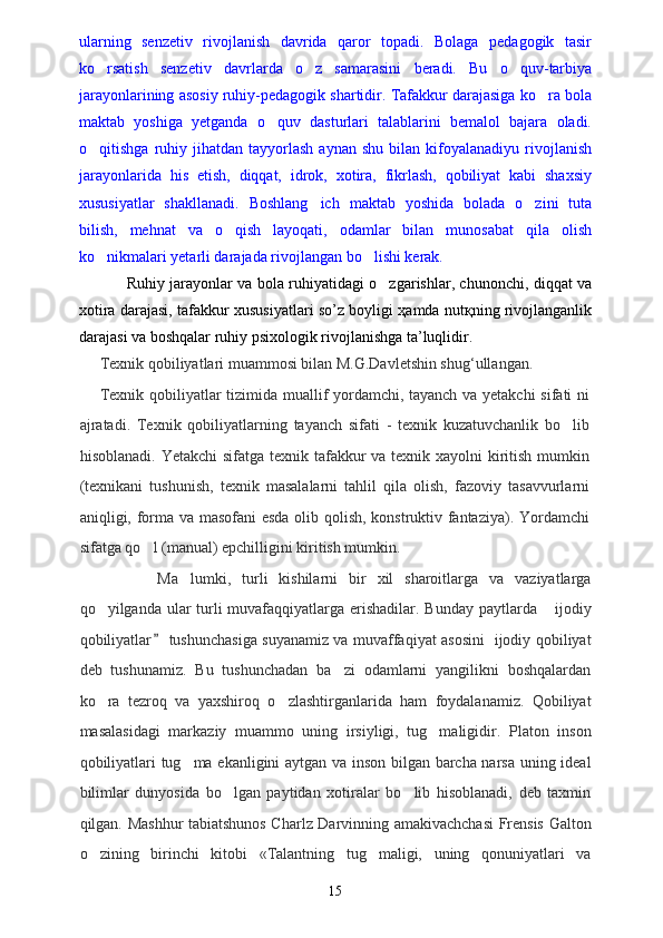 ularning   senzetiv   rivojlanish   davrida   qaror   topadi.   Bolaga   pedagogik   tasir
ko rsatish   senzetiv   davrlarda   o z   samarasini   beradi.   Bu   o quv-tarbiya  
jarayonlarining asosiy ruhiy-pedagogik shartidir. Tafakkur darajasiga ko ra bola	

maktab   yoshiga   yetganda   o quv   dasturlari   talablarini   bemalol   bajara   oladi.	

o qitishga   ruhiy   jihatdan  tayyorlash   aynan   shu   bilan  kifoyalanadiyu   rivojlanish	

jarayonlarida   his   etish,   diqqat,   idrok,   xotira,   fikrlash,   qobiliyat   kabi   shaxsiy
xususiyatlar   shakllanadi.   Boshlang ich   maktab   yoshida   bolada   o zini   tuta	
 
bilish,   mehnat   va   o qish   layoqati,   odamlar   bilan   munosabat   qila   olish	

ko nikmalari yetarli darajada rivojlangan bo lishi kerak.	
 
Ruhiy jarayonlar va bola ruhiyatidagi o zgarishlar, chunonchi, diqqat va	

xotira darajasi, tafakkur xususiyatlari so’z boyligi ҳamda nutқning rivojlanganlik
darajasi va boshqalar ruhiy psixologik rivojlanishga ta’luqlidir.
Texnik qobiliyatlari muammosi bilan M.G.Davletshin shug‘ullangan.
Texnik qobiliyatlar tizimida muallif yordamchi, tayanch va yetakchi sifati ni
ajratadi.   Texnik   qobiliyatlarning   tayanch   sifati   -   texnik   kuzatuvchanlik   bo lib	

hisoblanadi. Yetakchi  sifatga texnik tafakkur  va texnik xayolni  kiritish mumkin
(texnikani   tushunish,   texnik   masalalarni   tahlil   qila   olish,   fazoviy   tasavvurlarni
aniqligi, forma va masofani esda olib qolish, konstruktiv fantaziya). Yordamchi
sifatga qo l (manual) epchilligini kiritish mumkin.	

          Ma lumki,   turli   kishilarni   bir   xil   sharoitlarga   va   vaziyatlarga	

qo yilganda ular  turli muvafaqqiyatlarga erishadilar. Bunday paytlarda  ijodiy	
 
qobiliyatlar  tushunchasiga suyanamiz va muvaffaqiyat asosini   ijodiy qobiliyat	

deb   tushunamiz.   Bu   tushunchadan   ba zi   odamlarni   yangilikni   boshqalardan	

ko ra   tezroq   va   yaxshiroq   o zlashtirganlarida   ham   foydalanamiz.   Qobiliyat	
 
masalasidagi   markaziy   muammo   uning   irsiyligi,   tug maligidir.   Platon   inson	

qobiliyatlari tug ma ekanligini aytgan va inson bilgan barcha narsa uning ideal	

bilimlar   dunyosida   bo lgan   paytidan   xotiralar   bo lib   hisoblanadi,   deb   taxmin	
 
qilgan. Mashhur tabiatshunos Charlz Darvinning amakivachchasi Frensis Galton
o zining   birinchi   kitobi   «Talantning   tug maligi,   uning   qonuniyatlari   va	
 
15 