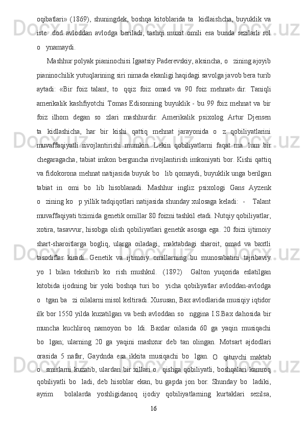 oqibatlari»   (1869),   shuningdek,   boshqa   kitoblarida   ta kidlaishcha,   buyuklik   va
iste dod   avloddan   avlodga   beriladi,   tashqi   muxit   omili   esa   bunda   sezilarli   rol	

o ynamaydi. 	

Mashhur polyak pianinochisi Igaatsiy Paderevskiy, aksincha, o zining ajoyib	

pianinochilik yutuqlarining siri nimada ekanligi haqidagi savolga javob bera turib
aytadi:   «Bir   foiz   talant,   to qqiz   foiz   omad   va   90   foiz   mehnat».dir.   Taniqli	

amerikalik kashfiyotchi  Tomas  Edisonning  buyuklik -  bu 99 foiz mehnat  va bir
foiz   ilhom   degan   so zlari   mashhurdir.   Amerikalik   psixolog   Artur   Djensen	

ta kidlashicha,   har   bir   kishi   qattiq   mehnat   jarayonida   o z   qobiliyatlarini	
 
muvaffaqiyatli   rivojlantirishi   mumkin.   Lekin   qobiliyatlarni   faqat   ma lum   bir	

chegaragacha, tabiat imkon berguncha rivojlantirish imkoniyati bor. Kishi qattiq
va fidokorona mehnat natijasida buyuk bo lib qomaydi, buyuklik unga berilgan	

tabiat   in omi   bo lib   hisoblanadi.   Mashhur   ingliz   psixologi   Gans   Ayzenk	
 
o zining ko p yillik tadqiqotlari natijasida shunday xulosaga keladi:  -  Talant	
  
muvaffaqiyati tizimida genetik omillar 80 foizni tashkil etadi. Nutqiy qobiliyatlar,
xotira, tasavvur, hisobga olish qobiliyatlari genetik asosga  ega. 20 foizi ijtimoiy
shart-sharoitlarga   bogliq,   ularga   oiladagi,   maktabdagi   sharoit,   omad   va   baxtli
tasodiflar   kiradi.   Genetik   va   ijtimoiy   omillarning   bu   munosabatini   tajribaviy
yo l   bilan   tekshirib   ko rish   mushkul. (1892)     Galton   yuqorida   eslatilgan
  
kitobida   ijodning   bir   yoki   boshqa   turi   bo yicha   qobiliyatlar   avloddan-avlodga	

o tgan ba zi oilalarni misol keltiradi. Xususan, Bax avlodlarida musiqiy iqtidor	
 
ilk bor 1550 yilda kuzatilgan va besh avloddan so nggina I.S.Bax dahosida bir	

muncha   kuchliroq   namoyon   bo ldi.   Baxlar   oilasida   60   ga   yaqin   musiqachi	

bo lgan;   ularning   20   ga   yaqini   mashxur   deb   tan   olingan.   Motsart   ajdodlari	

orasida   5   nafar,   Gaydnda   esa   ikkita   musiqachi   bo lgan.  	

O qituvchi   maktab	
o smirlarni kuzatib, ulardan bir xillari o qishga qobiliyatli, boshqalari kamroq	
 
qobiliyatli   bo ladi,   deb   hisoblar   ekan,   bu   gapda   jon   bor.   Shunday   bo ladiki,	
 
ayrim     bolalarda   yoshligidanoq   ijodiy   qobiliyatlarning   kurtaklari   sezilsa,
16 