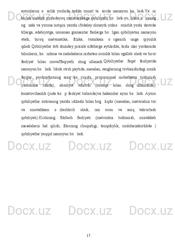ayrimlarini   o sirlik   yoshida   tashki   muxit   ta sirida   namayon   bo ladi.Ya ni   
kichik maktab yoshidayoq matematikaga qobiliyatli bo ladi-yu, lekin o zining	
 
og zaki va yozma nutqini yaxshi ifodalay olmaydi yokio smirlik yoshi davrida	
 
tillarga,  adabiyotga,  umuman gumanitar  fanlarga bo lgan  qobiliyatini  namayon	

etadi,   biroq   matematika,   fizika,   texnikani   o rganish   unga   qiyinlik

qiladi.Qobiliyatlar deb shunday pisixik sifatlarga aytiladiki, kishi ular yordamida
bilimlarni, ko nikma va malakalarni nisbatan osonlik bilan egallab oladi va biror	

faoliyat   bilan   muvaffaqiyatli   shug ullanadi.	
 Qobiliyatlar   faqat   faoliyatda
namoyon bo ladi. Idrok etish paytida, masalan, ranglarning tovlanishidagi nozik	

farqlar,   predmetlarning   aniq   ko rinishi,   proporsional   nisbatlarini   tushunish	

(rassomlar   ishida),   absolyut   eshitish   (musiqa   bilan   shug ullanishda),	

kuzatuvchanlik (juda ko p faoliyat turlarida)va hakazolar ayon bo ladi. Ayrim	
 
qobiliyatlar xotiraning yaxshi ishlashi bilan bog liqdir (masalan, materialini tez	

va   mustahkam   o zlashtirib   oladi,   uni   oson   va   aniq   takrorlash	

qobiliyati).Kishining   fikrlash   faoliyati   (materialni   tushunish,   murakkab
masalalarni   hal   qilish,   fikrining   chuqurligi,   tanqidiylik,   mulohazakorlikda   )
qobiliyatlar yaqqol namoyon bo ladi. 	

17 