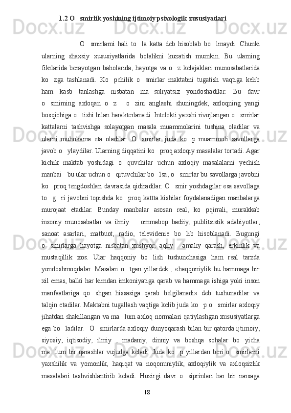 1.2 O smirlik yoshining ijtimoiy psixologik xususiyatlari
                            O smirlarni  	
 h ali   to la   katta   deb   hisoblab   bo lmaydi.   Chunki	 
ularning   shaxsiy   xususiyatlarida   bolalikni   kuzatish   mumkin.   Bu   ularning
fikrlarida   berayotgan   baholarida,   hayotga   va   o z   kelajaklari   munosabatlarida	

ko zga   tashlanadi.   Ko pchilik   o smirlar   maktabni   tugatish   vaqtiga   kelib	
  
ham   kasb   tanlashga   nisbatan   ma suliyatsiz   yondoshadilar.   Bu   davr	

o smirning   axloqan   o z   o zini   anglashi   shuningdek,   axloqning   yangi	
   
bosqichiga o tishi bilan harakterlanadi. Intelekti yaxshi rivojlangan o smirlar	
 
kattalarni   tashvishga   solayotgan   masala   muammolarini   tushina   oladilar   va
ularni   muhokama   eta   oladilar.   O smirlar   juda   ko p   muammoli   savollarga	
 
javob o ylaydilar. Ularning diqqatini ko proq axloqiy masalalar tortadi. Agar	
 
kichik   maktab   yoshidagi   o quvchilar   uchun   axloqiy   masalalarni   yechish	

manbai bu ular uchun o qituvchilar bo lsa, o smirlar bu savollarga javobni	
   
ko proq tengdoshlari davrasida qidiradilar. O smir yoshdagilar esa savollaga	
 
to g ri javobni topishda ko proq kattta kishilar foydalanadigan manbalarga
  
murojaat   etadilar.   Bunday   manbalar   asosan   real,   ko pqirrali,   murakkab	

insoniy   munosabatlar   va   ilmiy     ommabop   badiiy,   publitsistik   adabiyotlar,	

sanoat   asarlari,   matbuot,   radio,   televidenie   bo lib   hisoblanadi.   Bugungi	

o smirlarga   hayotga   nisbatan   xushyor,   aqliy   amaliy   qarash,   erkinlik   va	
 
mustaqillik   xos.   Ular   haqqoniy   bo lish   tushunchasiga   ham   real   tarzda	

yondoshmoqdalar.   Masalan   o tgan   yillardek   ,   «haqqoniylik   bu   hammaga   bir	

xil emas, balki har kimdan imkoniyatiga qarab va hammaga ishiga yoki inson
manfaatlariga   qo shgan   hissasiga   qarab   belgilanadi»   deb   tushunadilar   va	

talqin etadilar. Maktabni tugallash vaqtiga kelib juda ko p o smirlar axloqiy	
 
jihatdan shakillangan va ma lum axloq normalari qatiylashgan xususiyatlarga	

ega bo ladilar.   O smirlarda axloqiy dunyoqarash bilan bir qatorda ijtimoiy,	
 
siyosiy,   iqtisodiy,   ilmiy   ,   madaniy,   dinniy   va   boshqa   sohalar   bo yicha	

ma lum   bir   qarashlar   vujudga   keladi.   Juda   ko p   yillardan   beri   o smirlarni	
  
yaxshilik   va   yomonlik,   haqiqat   va   noqonuniylik,   axloqiylik   va   axloqsizlik
masalalari   tashvishlantirib   keladi.   Hozirgi   davr   o siprinlari   har   bir   narsaga	

18 