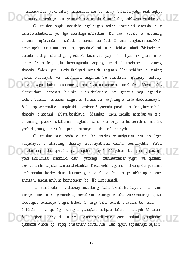 ishonuvchan   yoki   salbiy   munosabat   xos   bo lmay,   balki   hayotga   real,   aqliy,
amaliy qaraydigan, ko proq erkin va mustaqil bo lishga intiluvchi yoshlardir.	
 
O smirlar     ongli     ravishda     egallangan     axloq     normalari     asosida     o z	
 
xatti-harakatlarini     yo lga     solishiga   intiladilar.    	
 Bu     esa,     avvalo     o smirning	
o zini     anglashida     o sishida   namoyon     bo ladi.   O zini     anglash   murakkab	
   
psixologik     struktura     bo lib,     quyidagilarni     o z     ichiga     oladi:   Birinchidan	
 
bolada     tashqi     olamdagi     predmet     tasiridan     paydo   bo lgan     sezgilari     o z	
 
tanasi     bilan   farq     qila     boshlaganda     vujudga   keladi.   Ikkinchidan     o zining	

shaxsiy     "Men"ligini     aktiv   faoliyati     asosida     anglashi.   Uchinchidan     o zining

psixik     xususiyati     va     hislatlarini     anglashi.   T o	
 rtinchidan     ijtimoiy,     axloqiy
o z-o ziga     baho     berishning     ma lum   sistemasini     anglashi.     Mana     shu	
  
elementlarni     barchasi     bir-biri     bilan   funksional     va     genetik     bog lagandir.	

Lekin   bularni   hammasi  sizga ma lumki, bir    vaqtning o zida shakllanmaydi	
  .
Bolaning  «men»ligini  anglashi  taxminan  3   yoshda  paydo  bo ladi, bunda bola	

shaxsiy     olmoshni     ishlata   boshlaydi.     Masalan:     men,   meniki,   mendan   va     x.o.
o zining     psixik     sifatlarini     anglash     va   o z-o ziga     baho   berish  	
   o smir	 lik
yoshida, borgan  sari  ko proq  ahamiyat  kasb  eta boshlaydi.	

O smirlar     har     joyda     o zini     ko rsatish     xususiyatiga     ega     bo lgan	
   
vaqtidayoq,   o zlarining     shaxsiy     xususiyatlarini   kuzata     boshlaydilar.  	
 Ya ’ ni
o zlarining tashqi qiyofalariga tanqidiy qaray  boshlaydilar:  bo yining  pastligi	
 
yoki   aksinchasi   semizlik,   xusn     yuzdagi     xusinbuzarlar   yigit     va   qizlarni
bezovtalantiradi, ular iztirob chekadilar. Kech yetiladigan ug il va qizlar yashirin	

kechinmalar   kechiradilar.   Kishining   o z   obrazi bu     o pirinlikning   o zini	
   
anglashi  ancha muhim  komponent  bo lib hisoblanadi.

                O smirlikda   o z   shaxsiy   hislatlariga   baho   berish   kuchayadi.  	
      O smir	
borgan     sari     o z     qimmatini	
 ,     nimalarni     qilishga   arzishi     va   nimalarga     qodir
ekanligini  benixoya  bilgisi  keladi. O ziga  baho  berish  	
 2  usulda  bo ladi.     	
1. Kishi    o zi   qo lga   kiritgan   yutuqlari   natijasi   bilan   baholaydi. Masalan:	
 
Bola     qiyin     vaziyatda     o zini     yuqotmaydi   yoki     yosh     bolani     yongindan	

qutkazdi -"men  qo rqoq  emasman" deydi. Ma lum  qiyin  topshiriqni bajardi.	
 
19 