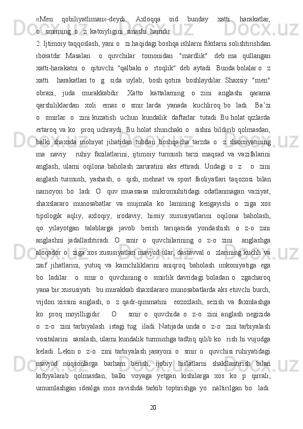 «Men     qobiliyatliman»-deydi.     Axloqqa     oid     bunday     xatti   harakatlar,
o smirning  o z  katoiyligini  sinashi  hamdir. 	
 
2.  Ijtimoiy taqqoslash, yani o zi haqidagi boshqa ishlarni fikrlarni solishtirishdan	

iboratdir.   Masalan:     o quvchilar     tomonidan     "mardlik"     deb   ma qullangan	
 
xatti-harakatni  o qituvchi  "qalbaki  o rtoqlik"  deb  aytadi.  Bunda bolalar o z	
  
xatti  harakatlari to g sida   uylab,   bosh qotira   boshlaydilar. Shaxsiy   "men"	
  
obrazi,     juda     murakkabdir.     Xatto     kattalarning     o zini     anglashi     qarama	

qarshiliklardan     xoli     emas.   o smir   larda     yanada     kuchliroq   bo ladi.     Ba	
  ’ zi
o s	
 m irlar   o zini kuzatish   uchun   kundalik   daftarlar   tutadi. Bu holat qizlarda	
ertaroq   va   ko proq   uchraydi.   Bu   holat   shunchaki   o sishni   bildirib   qolmasdan,
 
balki   shaxsda   mohiyat   jihatidan   tubdan   b oshqacha   tarzda   o z   shaxsiyatining	

ma naviy   ruhiy   fazilatlarini,   ijtimoiy   turmush   tarzi   maqsad   va   vazifalarini	
 
anglash,   ularni   oqilona   baholash   zaruratini   aks   ettiradi.   Undagi   o z   o zini	
  
anglash   turmush,   yashash,   o qish,   mehnat   va   sport   faoliyatlari   taq	
 o z o si   bilan
namoyon   bo ladi.   O quv   muassasa   mikromuhitidagi   odatlanmagan   vaziyat,	
 
shaxslararo   munosabatlar   va   mujmala   ko lamining   kengayishi   o ziga   xos	
 
tipologik   aqliy,   axloqiy,   irodaviy,   hissiy   xususiyatlarini   oqilona   baholash,
qo yilayotgan   talablarga   javob   berish   tariqasida   yondashish   o z-o zini	
  
anglashni   jadallashtiradi.   O smir   o quvchilarining   o z-o zini     anglashga	
   
aloqador o ziga xos xususiyatlari mavjud ular, dastavval o zlarining kuchli va	
 
zaif   jihatlarini,   yutuq   va   kamchiliklarini   aniqroq   baholash   imkoniyatiga   ega
bo ladilar.	
     o smir   o quvchining   o smirlik   davridagi   boladan   o zgacharoq	   
yana bir xususiyati bu murakkab shaxslararo munosabatlarda aks etuvchi burch,	

vijdon   xissini   anglash,   o z   qadr-qimmatini     eozozlash,   sezish   va   faxmlashga	

ko proq   moyilligidir.      	
 O smir   o quvchida   o z-o zini   anglash   negizida	   
o z-o zini tarbiyalash   istagi  tug iladi. Natijada unda o z-o zini tarbiyalash	
    
vositalarini   saralash, ularni kundalik turmushga tadbiq qilib ko rish hi vujudga	

keladi.   Lekin   o z-o zini   tarbiyalash   jarayoni   o smir   o quvchisi   ruhiyatidagi	
   
mavjud   nuqsonlarga   barham   berish,   ijobiy   hislatlarni   shakllantirish   bilan
kifoyalanib   qolmasdan,   balki   voyaga   yetgan   kishilarga   xos   ko p   qirrali,	

umumlashgan   idealga   mos   ravishda   tarkib   toptirishga   yo naltirilgan   bo ladi.	
 
20 