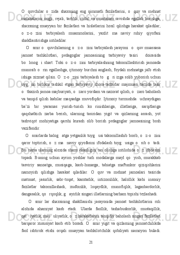 O quvchilar   o zida   shaxsning   eng   qimmatli   fazilatlarini,   o quv   va   mehnat  
malakalarini ongli, rejali, tartibli, izchil  va muntazam ravishda egallab borishga,
shaxsning   muayyan   bir   fazilatlari   va   hislatlarini   hosil   qilishga   harakat   qiladilar;
o z-o zini   tarbiyalash   muammolarini,   yaxlit   ma naviy ruhiy   qiyofani
   
shakllantirishga intiladilar.
      O smir   o quvchilarning  o z-o zini   tarbiyalash   jarayoni     o quv   muassasa	
    
jamoat   tashkilotlari,   pedagoglar   jamoasining   tarbiyaviy   tasiri     doirasida
bo lmog i   shart.   Toki   o z-o zini   tarbiyalashning   takomillashtirish   jamoada	
   
munosib o rin egallashga, ijtimoiy burchni anglash, foydali mehnatga jalb etish	

ishiga xizmat qilsin. O z-o zini tarbiyalash to g ri izga solib yuborish uchun	
   
uyg un   birlikni   tashkil   etgan   tarbiyaviy   chora-tadbirlar   majmuasi   tarzida   tasir	

o tkazish jamoa majburiyati, o zaro yordam va nazorat qilish, o zaro baholash	
  
va   tanqid   qilish   kabilar   maqsadga   muvofiqdir.   Ijtimoiy   turmushda     uchraydigan
ba ’ zi   bir   yaramas   yurish-turish   ko rinishlariga,   illatlariga,   sarqitlariga	

qaqshatkich   zarba   berish,   ularning   tasiridan   yigit   va   qizlarning   asrash,   yot
tashviqot   mohiyatiga   qarshi   kurash   olib   borish   pedagoglar   jamoasining   bosh
vazifasidir.
     O smir	
 l arda balog atga yetganlik tuyg usi takomillashib borib, o z-o zini	   
qaror   toptirish,   o z   ma naviy   qiyofasini   ifodalash   tuyg usiga   o sib   o tadi.	
    
Bu   narsa   ularning   aloxida   shaxs   ekanligini   tan   olishga   intilishida   o z   ifodasini	

topadi.   Buning   uchun   ayrim   yoshlar   turli   modalarga   mayl   qo yish,   murakkab	

tasviriy   sanoatga,   musiqaga,   kasb-hunarga,   tabiatga   maftunkor   qiziqishlarini
namoyish   qilishga   harakat   qiladilar.   O quv   va   mehnat   jamoalari   tasirida	

matonat,   jasurlik,   sabr-toqat,   kamtarlik,   intizomlilik,   halollik   kabi   insoniy
fazilatlar   takomillashadi,   xudbinlik,   loqaydlik,   munofiqlik,   laganbardorlik,
dangasalik, qo rqoqlik, g ayirlik singari illatlarning barham topishi tezlashadi.	
 
      O smir   lar   shaxsining   shakllanishi   jarayonida   jamoat   tashkilotlarini   roli	

alohida   ahamiyat   kasb   etadi.   Ularda   faollik,   tashabuskorlik,   mustaqillik,
qat iyatlik, mas uliyatlik, o z harakatlarini tanqidiy baholash singari fazilatlari	
  
barqaror   xususiyat   kasb   etib   boradi.   O smir   yigit   va   qizlarning   jamoatchilikda	

faol   ishtirok   etishi   orqali   muayyan   tashkilotchilik   qobiliyati   namoyon   buladi.
21 