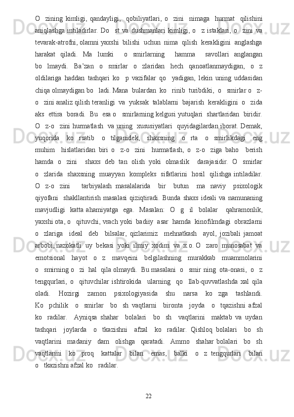 O zining   kimligi,   qandayligi,     qobiliyatlari ,   o zini     nimaga     hurmat     qilishini	
aniqlashga   intiladirlar.   Do st   va   dushmanlari   kimligi,   o z   istaklari,   o zini   va	
  
tevarak-atrofni, olamni yaxshi  bilishi  uchun  nima  qilish  kerakligini  anglashga
harakat   qiladi.   Ma lumki     o smirlarning     hamma     savollari   anglangan	
 
bo lmaydi.   Ba	
 ’ zan   o smirlar   o zlaridan   hech   qanoatlanmaydigan,   o z	  
oldilariga   haddan   tashqari   ko p   vazifalar   qo yadigan,   lekin   uning   uddasidan	
 
chiqa olmaydigan bo ladi. Mana  bulardan  ko rinib  turibdiki,  o smirlar o z-	
   
o zini analiz qilish teranligi  va  yuksak  talablarni  bajarish  kerakligini  o zida	
 
aks  ettira  boradi.  Bu  esa o smirlarning kelgusi yutuqlari  shartlaridan  biridir.	

O z-o zini hurmatlash   va uning   xususiyatlari   quyidagilardan iborat. Demak,	
 
yuqorida     ko rsatib     o tilganidek,     shaxsning     o rta     o smirlikdagi     eng	
   
muhim     hislatlaridan   biri   o z-o zini     hurmatlash,   o z-o ziga   baho     berish	
   
hamda   o zini     shaxs   deb   tan   olish   yoki   olmaslik     darajasidir.   O smirlar	
 
o zlarida   shaxsning   muayyan   kompleks   sifatlarini   hosil   qilishga intiladilar.	

O z-o zini       tarbiyalash   masalalarida     bir     butun     ma naviy     psixologik
  
qiyofani     shakllantirish   masalasi   qiziqtiradi.   Bunda   shaxs   ideali   va   namunaning
mavjudligi     katta   ahamiyatga     ega.     Masalan:     O g il     bolalar   qahramonlik,	
  
yaxshi ota, o qituvchi, vrach yoki  badiiy  asar  hamda  kinofilmdagi  obrazlarni	

o zlariga     ideal     deb     bilsalar,   qizlarimiz     mehnatkash     ayol,   jozibali   jamoat	

arbobi, nazokatli  uy  bekasi  yoki  ilmiy  xodim  va  x.o. O zaro  munosabat  va	

emotsional   hayot   o z   mavqeini   belgilashning   murakkab   muammolarini	

o smirning o zi  hal  qila olmaydi.  Bu masalani  o smir 	
   n ing  ota-onasi,  o z	
tengqurlari,   o qituvchilar   ishtirokida     ularning     qo llab-quvvatlashda   xal   qila	
 
oladi.     Hozirgi     zamon     psixologiyasida     shu     narsa     ko zga     tashlandi.	

Ko pchilik     o smirlar     bo sh   vaqtlarni     bironta     joyda     o tqazishni   afzal	
   
ko radilar.     Ayniqsa   shahar     bolalari     bo sh     vaqtlarini     maktab   va   uydan
 
tashqari     joylarda     o tkazishni     afzal     ko radilar.  	
  Qishloq   bolalari     bo sh	
vaqtlarini     madaniy     dam     olishga     qaratadi.     Ammo     shahar   bolalari     bo sh

vaqtlarini     ko proq     kattalar     bilan     emas,     balki     o z   tengqurlari     bilan	
 
o tkazishni afzal ko radilar. 	
 
22 