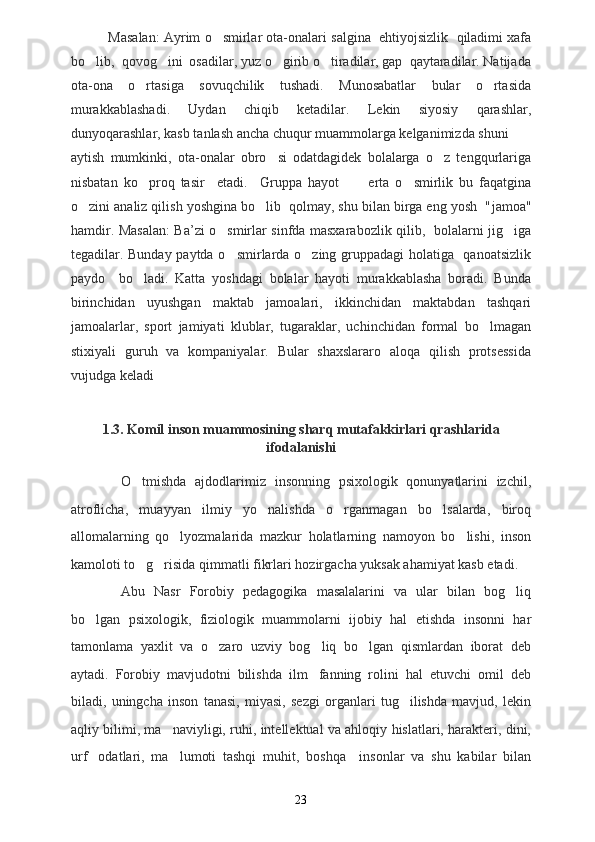             Masalan: Ayrim o smirlar ota-onalari salgina  ehtiyojsizlik  qiladimi xafa
bo lib,  qovog ini  osadilar, yuz o girib o tiradilar, gap  qaytaradilar. Natijada	
   
ota-ona   o rtasiga   sovuqchilik   tushadi.   Munosabatlar   bular   o rtasida	
 
murakkablashadi .   Uydan   chiqib   ketadilar.   Lekin   siyosiy   qarashlar,
dunyoqarashlar, kasb tanlash ancha chuqur muammolarga kelganimizda shuni 
aytish   mumkinki,   ota-onalar   obro si   odatdagidek   bolalarga   o z   tengqurlariga	
 
nisbatan   ko proq   tasir     etadi.	
     Gruppa   hayot       erta   o smirlik   bu   faqatgina	 
o zini analiz qilish yoshgina bo lib  qolmay, shu bilan birga eng yosh  "	
  jamoa "
hamdir. Masalan: Ba ’ zi o smirlar sinfda masxarabozlik qilib,   bolalarni jig iga	
 
tegadilar. Bunday paytda o smirlarda o zing gruppadagi  holatiga   qanoatsizlik
 
paydo     bo ladi.   Katta   yoshdagi   bolalar   hayoti   murakkablasha   boradi.   Bunda	

birinchidan   uyushgan   maktab   jamoalari,   ikkinchidan   maktabdan   tashqari
jamoalarlar,   sport   jamiyati   klublar,   tugaraklar,   uchinchidan   formal   bo lmagan	

stixiyali   guruh   va   kompaniyalar.   Bular   shaxslararo   aloqa   qilish   protsessida
vujudga keladi
1.3. Komil inson muammosining sharq mutafakkirlari qrashlarida
ifodalanishi
O tmishda   ajdodlarimiz   insonning   psixologik   qonunyatlarini   izchil,	

atroflicha,   muayyan   ilmiy   yo nalishda   o rganmagan   bo lsalarda,   biroq	
  
allomalarning   qo lyozmalarida   mazkur   holatlarning   namoyon   bo lishi,   inson	
 
kamoloti to g risida qimmatli fikrlari hozirgacha yuksak ahamiyat kasb etadi.	
 
Abu   Nasr   Forobiy   pedagogika   masalalarini   va   ular   bilan   bog liq	

bo lgan   psixologik,   fiziologik   muammolarni   ijobiy   hal   etishda   insonni   har	

tamonlama   yaxlit   va   o zaro   uzviy   bog liq   bo lgan   qismlardan   iborat   deb	
  
aytadi.   Forobiy   mavjudotni   bilishda   ilm fanning   rolini   hal   etuvchi   omil   deb	

biladi,   uningcha   inson   tanasi,   miyasi,   sezgi   organlari   tug ilishda   mavjud,   lekin	

aqliy bilimi, ma naviyligi, ruhi, intellektual va ahloqiy hislatlari, harakteri, dini,	

urf odatlari,   ma lumoti   tashqi   muhit,   boshqa     insonlar   va   shu   kabilar   bilan	
 
23 