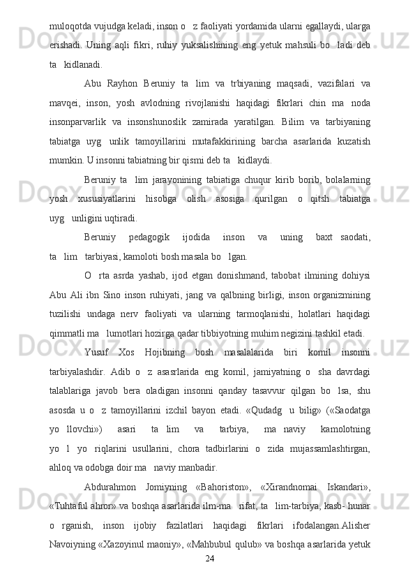 muloqotda vujudga keladi, inson o z faoliyati yordamida ularni egallaydi, ularga
erishadi.   Uning   aqli   fikri,   ruhiy   yuksalishining   eng   yetuk   mahsuli   bo ladi   deb	

ta kidlanadi.  	

Abu   Rayhon   Beruniy   ta lim   va   trbiyaning   maqsadi,   vazifalari   va	

mavqei,   inson,   yosh   avlodning   rivojlanishi   haqidagi   fikrlari   chin   ma noda	

insonparvarlik   va   insonshunoslik   zamirada   yaratilgan.   Bilim   va   tarbiyaning
tabiatga   uyg unlik   tamoyillarini   mutafakkirining   barcha   asarlarida   kuzatish	

mumkin. U insonni tabiatning bir qismi deb ta kidlaydi.  	

Beruniy   ta lim   jarayonining   tabiatiga   chuqur   kirib   borib,   bolalarning	

yosh   xususiyatlarini   hisobga   olish   asosiga   qurilgan   o qitsh   tabiatga	

uyg unligini uqtiradi.	

Beruniy   pedagogik   ijodida   inson   va   uning   baxt saodati,	

ta lim tarbiyasi, kamoloti bosh masala bo lgan.	
  
O rta   asrda   yashab,   ijod   etgan   donishmand,   tabobat   ilmining   dohiysi	

Abu   Ali   ibn   Sino   inson   ruhiyati,   jang   va   qalbning   birligi,   inson   organizmining
tuzilishi   undaga   nerv   faoliyati   va   ularning   tarmoqlanishi,   holatlari   haqidagi
qimmatli ma lumotlari hozirga qadar tibbiyotning muhim negizini tashkil etadi.	

Yusuf   Xos   Hojibning   bosh   masalalarida   biri   komil   insonni
tarbiyalashdir.   Adib   o z   asasrlarida   eng   komil,   jamiyatning   o sha   davrdagi	
 
talablariga   javob   bera   oladigan   insonni   qanday   tasavvur   qilgan   bo lsa,   shu	

asosda   u   o z   tamoyillarini   izchil   bayon   etadi.   «Qudadg u   bilig»   («Saodatga	
 
yo llovchi»)   asari   ta lim   va   tarbiya,   ma naviy   kamolotning	
  
yo l yo riqlarini   usullarini,   chora   tadbirlarini   o zida   mujassamlashtirgan,
   
ahloq va odobga doir ma naviy manbadir. 	

Abdurahmon   Jomiyning   «Bahoriston»,   «Xirandnomai   Iskandari»,
«Tuhtaful ahror» va boshqa asarlarida ilm-ma rifat, ta lim-tarbiya, kasb- hunar	
 
o rganish,   inson   ijobiy   fazilatlari   haqidagi   fikrlari   ifodalangan.Alisher	

Navoiyning «Xazoyinul maoniy», «Mahbubul qulub» va boshqa asarlarida yetuk
24 