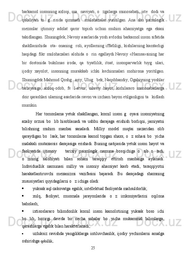 barkamol  insonning  axloqi, ma naviyati,  o zgalarga  munosabati,  iste dodi   va  
qobiliyati   to g risida   qimmatli     mulohazalar   yuritilgan.   Ana   shu   psixologik	
 
mezonlar   ijtimoiy   adolat   qaror   topish   uchun   muhim   ahamiyatga   ega   ekani
takidlangan. Shuningdek, Navoiy asarlarida yosh avlodni barkamol inson sifatida
shakllanishida     ota-   onaning     roli,   ayollarning   iffatliligi,   kishilarning   kamtarligi
haqidagi   fikr   mulohazalari   alohida   o rin   egallaydi.Navoiy   «Hamsa»sining   har	

bir   dostonida   bukilmas   iroda,   qa tiyatlilik,   itoat,   insonparvarlik   tuyg ulari,	
 
ijodiy   xayolot,   insonning   murakkab   ichki   kechinmalari   mohirona   yoritilgan.
Shuningdek Mahmud Qoshg ariy, Ulug bek, Naqshbandiy, Ogahiyning yoshlar	
 
tarbiyasiga,   axloq-odob,   fe l-atvor,   oilaviy   hayot,   kishilararo   munosabatlarga

doir qarashlari ularning asarlarida ravon va ixcham bayon etilganligini ta kidlash	

mumkin. 
Har   tomonlama   yetuk   shakllangan,   komil   inson   g oyasi   insoniyatning	

azaliy   orzusi   bo lib   hisoblanadi   va   ushbu   darajaga   erishish   borliqni,   jamiyatni	

bilishning   muhim   manbai   sanaladi.   Milliy   model   nuqtai   nazaridan   olib
qaraydigan bo lsak, har  tomonlama kamol  topgan shaxs,  o z sohasi  bo yicha	
  
malakali   mutaxassis   darajasiga   erishadi.   Buning   natijasida   yetuk   inson   hayot   va
faoliyatida   ijtimoiy     tarixiy   psixologik   namuna   bosqichiga   o sib   o tadi,	
  
o zining   salohiyati   bilan   sohani   taraqqiy   ettirish   manbaiga   aylanadi.	

Individuallik   namunasi   milliy   va   insoniy   ahamiyat   kasb   etadi,   taraqqiyotni
harakatlantiruvchi   mexanizmi   vazifasini   bajaradi.   Bu   darajadagi   shaxsning
xususiyatlari quyidagilarni o z ichiga oladi:	

 yuksak aql-zakovatga egalik, intellektual faoliyatda mahsuldorlik;
 xulq,   faoliyat,   muomala   jarayonlarida   o z   imkoniyatlarini   oqilona	

baholash; 
 ixtisoslararo   bilimdonlik   komil   inson   kamolotining   yuksak   boso ichi	

bo lib,   hozirgi   davrda   bir   necha   sohalar   bo yicha   mukammal   bilimlarga,	
 
qarashlarga egalik bilan harakterlanadi;
 uzluksiz   ravishda   yangiliklarga   intiluvchanlik,   ijodiy   yechimlarni   amalga
oshirishga  qobillik;
25 