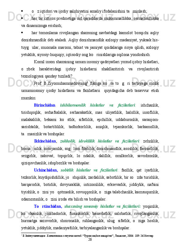  o z iqtidori va ijodiy salohiyatini amaliy ifodalanishini ta minlash; 
 har bir ixtisos predmetiga oid qarashlarda mukammallikka, sermahsullikka
va dinamizmga erishish;
 har   tomonlama   rivojlangan   shaxsning   navbatdagi   kamolot   bosqichi   aqliy
donishmandlik deb ataladi. Aqliy donishmandlik axloqiy madaniyat, yuksak his-
tuyg ular,   muomala  maromi,  tabiat   va   jamiyat   qoidalariga   rioya   qilish,   axloqiy	

yetuklik, siyosiy-huquqiy, iqtisodiy ong ko rinishlariga oqilona yondoshish.	

Komil inson shaxsining umum insoniy qadriyatlari yoxud ijobiy hislatlari,
o zbek   harakteridagi   ijobiy   hislatlarni   shakllantirish   va   rivojlantirish	

texnologiyasi qanday tuziladi?
Prof.   B.Ziyomuhammadovning 1
  fikriga   ko ra   to g ri   tarbiyaga   molik	
  
umuminsoniy   ijodiy   hislatlarni   va   fazilatlarii     quyidagicha   deb   tasavvur   etish
mumkin:
Birinchidan   ishbilarmonlik   hislatlar   va   fazilatlari :   ishchanlik,
tirishqoqlik,   serhafsalalik,   serharakatlik,   mas uliyatlilik,   halollik,   insoflilik,	

malakalilik,   bekami   ko stlik,   sifatlilik,   epchillik,   uddaburonlik,   saranjom-	

sarishtalik,   botartiblilik,   tadbirkorlilik,   aniqlik,   tejamkorlik,   barkamollik,
ta masizlik va boshqalar.	

Ikkinchidan ,   zukkolik,   idroklilik   hislatlar   va   fazilatlari :   zehnlilik,
boma nilik, xotirjamlik, sog lom fikrlilik, donishmandlik, asoslilik, farosatlilik,	
 
sezgirlik,   zakovat,   topqirlik,   lo ndalik,   dalillik,   omilkorlik,   savodxonlik,	

qiziquvchanlik, ishqibozlik va boshqalar.
Uchinchidan,   sobitlik   hislatlar   va   fazilatlari :   faollik,   qat iyatlilik,	

tezkorlik, kuydipishdillik, jo shqinlik, zardalilik, sabotlilik, bir so zda turishlik,	
 
barqarorlik,   botirlik,   dovyuraklik,   intizomlilik,   erksevarlik,   jiddiylik,   nafsini
tiyishlik, o zini yo qotmaslik, sovuqqonlik, o ziga talabchanlik, kamsuqumlik,	
  
odamoxunlik, o zini iroda eta bilish va boshqalar.	

To rtinchidan,	
   shaxsning   umumiy   hislatlar   va   fazilatlari:   yoqimlik,
ko rkamlik,   jozibadorlik,   fusunkorlik,   basavlatlik,   salobatlik,   rivojlanganlik,	

hurmatga   sazovorlik,   shoironalik,   ruhlanganlik,   ulug sifatlik,   o ziga   hoslik,	
 
yetuklik, jiddiylik, madaniyatlilik, tarbiyalanganlik va boshqalar.
1
 Б.Зиёмухаммадов .Комилликка элтувчи китоб.“Турон-иқбол нашрёти”, Тошкент, 2006. 189-262бетлар
26 