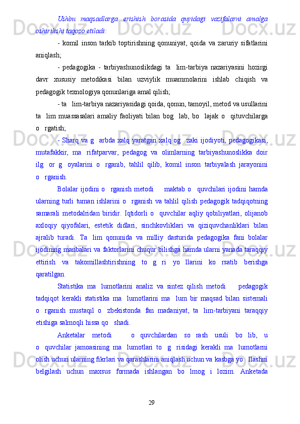 Ushbu   maqsadlarga   erishish   borasida   quyidagi   vazifalarni   amalga
oshirilishi taqozo etiladi:
-   komil   inson   tarkib   toptirishning   qonuniyat,   qoida   va   zaruriy   sifatlarini
aniqlash;
-   pedagogika   -   tarbiyashunoslikdagi   ta lim-tarbiya   nazariyasini   hozirgi
davr   xususiy   metodikasi   bilan   uzviylik   muammolarini   ishlab   chiqish   va
pedagogik texnologiya qonunlariga amal qilish;
- ta lim-tarbiya nazariyasidagi qoida, qonun, tamoyil, metod va usullarini	

ta lim   muassasalari   amaliy   faoliyati   bilan   bog lab,   bo lajak   o qituvchilarga	
   
o rgatish;

-  Sharq  va  g arbda  xalq  yaratgan  xalq  og zaki  ijodiyoti,  pedagogikasi,	
 
mutafakkir,   ma rifatparvar,   pedagog   va   olimlarning   tarbiyashunoslikka   doir	

ilg or   g oyalarini   o rganib,   tahlil   qilib,   komil   inson   tarbiyalash   jarayonini	
  
o rganish.

Bolalar   ijodini   o rganish   metodi     maktab   o quvchilari   ijodini   hamda	
  
ularning   turli   tuman   ishlarini   o rganish   va   tahlil   qilish   pedagogik   tadqiqotning	

samarali   metodalridan   biridir.   Iqtidorli   o quvchilar   aqliy   qobiliyatlari,   olijanob	

axloqiy   qiyofalari,   estetik   didlari,   sinchkovliklari   va   qiziquvchanliklari   bilan
ajralib   turadi.   Ta lim   qonunida   va   milliy   dasturida   pedagogika   fani   bolalar	

ijodining manbalari va faktorlarini chuqur bilishga hamda ularni yanada taraqqiy
ettirish   va   takomillashtirishning   to g ri   yo llarini   ko rsatib   berishga	
   
qaratilgan.
Statistika   ma lumotlarini   analiz   va   sintez   qilish   metodi     pedagogik	
 
tadqiqot   kerakli   statistika   ma lumotlarini   ma lum   bir   maqsad   bilan   sistemali	
 
o rganish   mustaqil   o zbekistonda   fan   madaniyat,   ta lim-tarbiyani   taraqqiy	
  
etishiga salmoqli hissa qo shadi.	

Anketalar   metodi     o quvchilardan   so rash   usuli   bo lib,   u	
   
o quvchilar   jamoasining   ma lumotlari   to g risidagi   kerakli   ma lumotlarni	
    
olish uchun ularning fikrlari va qarashlarini aniqlash uchun va kasbga yo llashni	

belgilash   uchun   maxsus   formada   ishlangan   bo lmog i   lozim.   Anketada	
 
29 