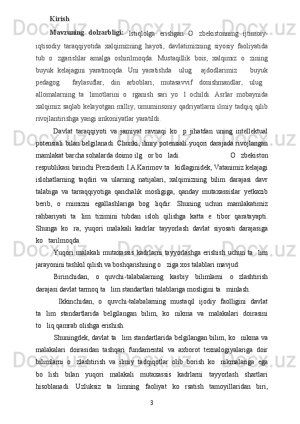 Kirish
Mavzuning   dolzarbligi:  
Istiqlolga   erishgan   O zbekistonning   ijtimoiy-
iqtisodiy   taraqqiyotida   xalqimizning   hayoti,   davlatimizning   siyosiy   faoliyatida
tub   o zgarishlar   amalga   oshirilmoqda.   Mustaqillik   bois,   xalqimiz   o zining	
 
buyuk   kelajagini   yaratmoqda.   Uni   yaratishda     ulug   ajdodlarimiz     buyuk	
 
pedagog   faylasuflar,   din   arboblari,   mutasavvif   donishmandlar,   ulug	
 
allomalarning   ta limotlarini   o rganish   sari   yo l   ochildi.   Asrlar   mobaynida	
  
xalqimiz saqlab  kelayotgan milliy, umuminsoniy qadriyatlarni  ilmiy tadqiq qilib
rivojlantirishga yangi imkoniyatlar yaratildi.
Davlat   taraqqiyoti   va   jamiyat   ravnaqi   ko p   jihatdan   uning   intellektual	

potensiali bilan belgilanadi. Chunki, ilmiy potensiali yuqori darajada rivojlangan
mamlakat barcha sohalarda doimo ilg or bo ladi.	
    O zbekiston	
respublikasi birinchi Prezidenti I.A.Karimov ta kidlaginidek, Vatanimiz kelajagi	

islohatlarning   taqdiri   va   ularning   natijalari,   xalqimizning   bilim   darajasi   davr
talabiga   va   tarraqqiyotiga   qanchalik   mosligiga,   qanday   mutaxassislar   yetkazib
berib,   o rnimizni   egallashlariga   bog liqdir.   Shuning   uchun   mamlakatimiz	
 
rahbariyati   ta lim   tizimini   tubdan   isloh   qilishga   katta   e tibor   qaratayapti.	
 
Shunga   ko ra,   yuqori   malakali   kadrlar   tayyorlash   davlat   siyosati   darajasiga	

ko tarilmoqda.	

Yuqori   malakali   mutaxassis   kadrlarni   tayyorlashga   erishish   uchun   ta lim	

jarayonini tashkil qilish va boshqarishning o ziga xos talablari mavjud: 	

Birinchidan,   o quvchi-talabalarning   kasbiy   bilimlarni   o zlashtirish	
 
darajasi davlat tarmoq ta lim standartlari talablariga mosligini ta minlash.	
 
  Ikkinchidan,   o quvchi-talabalarning   mustaqil   ijodiy   faolligini   davlat

ta lim   standartlarida   belgilangan   bilim,   ko nikma   va   malakalari   doirasini	
 
to liq qamrab olishga erishish.  

Shuningdek, davlat ta lim standartlarida belgilangan bilim, ko nikma va	
 
malakalari   doirasidan   tashqari   fundamental   va   axborot   texnalogiyalariga   doir
bilimlarni   o zlashtirish   va   ilmiy   tadqiqotlar   olib   borish   ko nikmalariga   ega	
 
bo lish   bilan   yuqori   malakali   mutaxassis   kadrlarni   tayyorlash   shartlari	

hisoblanadi.   Uzluksiz   ta limning   faoliyat   ko rsatish   tamoyillaridan   biri,	
 
3 