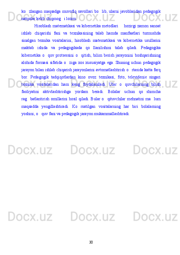 ko zlangan   maqsadga   muvofiq   savollari   bo lib,   ularni   javoblaridan   pedagogik 
natijalar kelib chiqmog i lozim.	

Hisoblash matematikasi va kibernetika metodlari   hozirgi zamon sanoat	

ishlab   chiqarishi   fani   va   texnikasining   talab   hamda   manfaatlari   turmushda
sinalgan   texnika   vositalarini,   hisoblash   matematikasi   va   kibernetika   usullarini
maktab   ishida   va   pedagogikada   qo llanilishini   talab   qiladi.   Pedagogika	

kibernetika   o quv   protsessini   o qitish,   bilim   berish   jarayonini   boshqarishning	
 
alohida   formasi   sifatida   o ziga   xos   xususiyatga   ega.   Shuning   uchun   pedagogik	

jarayon bilan ishlab chiqarish jarayonlarini avtomatlashtirish o rtasida katta farq	

bor.   Pedagogik   tadqiqotlardan   kino   ovoz   texnikasi,   foto,   televidenie   singari
texnika   vositalaridan   ham   keng   foydalaniladi.   Ular   o quvchilarning   bilish	

faoliyatini   aktivlashtirishga   yordam   beradi.   Bolalar   uchun   qo shimcha	

rag batlantirish  omillarini   hosil   qiladi.  Bular   o qituvchilar   mehnatini  ma lum	
  
maqsadda   yengillashtiradi.   Ko rsatilgan   vositalarning   har   biri   bolalarning	

yoshini, o quv fani va pedagogik jarayon mukammallashtiradi.	

30 