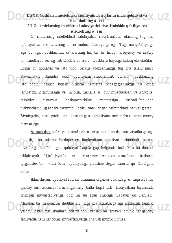 II BOB.  Yoshlarni inteleknyal salohiyatini rivojlantirishda qobiliyat va
iste dodning o rni 
2.1 O smirlarning intelektual saloxiyatini rivojlanishida qobiliyat va	

istedodning o rni.	

O smilarning   intellektual   salohiyatini   rivojlanishida   ularning   tug ma	
 
qobiliyat   va   iste dodining   o rni   muhim   ahamiyatga   ega.   Tug ma   qobiliyatga	
  
ega   bo lgan   yoshlarimiz   kattalarning   har   bir   ta limiy,   tarbiyaviy   va   kasbiy	
 
ta limotlarini tez ilg ab oladilar va tez o zlashtirib hayotga tadbiq eta oladilar.	
  
Lekin   bu   qobiliyat   va   iste dod,   barcha   yoshlarimizga   tug ma   talant   nasib	
 
etavermaydi.   Shunday   ekan,   qobiliyatni   shakllantirib   borish,     yoshlarning
iste dodini   oshirib   borish   birinchi   navbatda   pedagoglarimizga   va   keng	

jamoatchilik   zimmasiga   ya ni   oila,   mahalla,   o quv   muassasalari   va   korxona,	
 
tashkilot,   ustaxona   boshqaruvchilari   zimmasiga   tushadi.Iste dod	

tushunchasining asosiy mazmuni  q o biliyat»    degan tushunchani	
   ham   anglatadi.
Bizningcha,   amaliyotda     qo llaniladigan   «qobiliyat»   tushunchasi   uchta   asosiy	

qismga ega.
Birinchidan,   qobiliyat   psixologik   o ziga   xos   alohida     xususiyatlarga   ega	

bo lib,     bir   odamni   boshqasidan   farqlaydigan   qobiliyat   tushuniladi,   barcha	

odamlarga   xos   bo lgan   qobiliyat   haqida   gap   ketganda   hech   kim   bu   iborani	

ishlatmaydi.   Q o biliyat s o zi     marksizm-leninizm   asoschilari   bashorat	
 	
qilganidek   bu   -   «Har   kim     qobiliyatiga   yarasha»   degan   shiorda   qo llanilgan,	

xolos.
Ikkinchidan,   qobiliyat   iborasi  umuman  olganda odamdagi  o ziga  xos  	
 har
qanday   turli   xususiyatlarni   anglatmay,   balki   faqat   turli     faoliyatlarni   bajarishda
erishgan   muvaffaqiyatiga   bo g liq	
   bo lgan   shaxsga   nisbatan   qo llaniladi.	 
Masalan, ba zi odamlar shubhasiz o ziga xos fazilatlarga ega: jizzakilik, lanjlik,	
 
yalqovlik kabi xususiyatlarni odatda qobiliyat deb bo lmaydi, chunki har qanday	

faoliyatda ham har doim  muvaffaqiyatga erishish mumkin emas.
31 