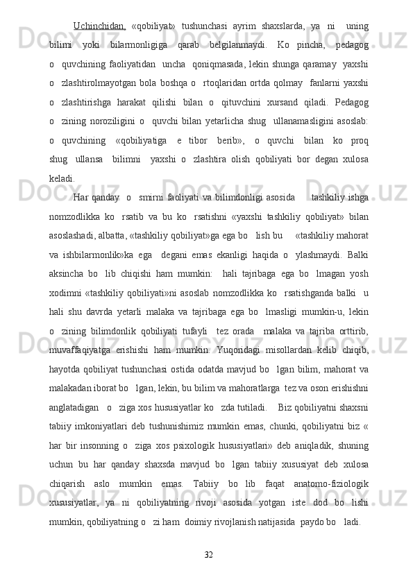 Uchinchidan,   «qobiliyat»   tushunchasi   ayrim   shaxslarda,   ya ni     uning
bilimi   yoki   bilarmonligiga   qarab   belgilanmaydi.   Ko pincha,   pedagog	

o quvchining faoliyatidan    uncha   qoniqmasada,  lekin shunga qaramay   yaxshi	

o zlashtirolmayotgan   bola   boshqa   o rtoqlaridan   ortda   qolmay     fanlarni   yaxshi
 
o zlashtirishga   harakat   qilishi   bilan   o qituvchini   xursand   qiladi.   Pedagog
 
o zining   noroziligini   o quvchi   bilan   yetarlicha   shug ullanamasligini   asoslab:
  
o quvchining   «qobiliyatiga   e tibor   berib»,   o quvchi   bilan   ko proq
   
shug ullansa     bilimni     yaxshi   o zlashtira   olish   qobiliyati   bor   degan   xulosa	
 
keladi.
Har qanday   o smirni faoliyati va bilimdonligi asosida          tashkiliy ishga	

nomzodlikka   ko rsatib   va   bu   ko rsatishni   «yaxshi   tashkiliy   qobiliyat»   bilan	
 
asoslashadi, albatta, «tashkiliy qobiliyat»ga ega bo lish bu   «tashkiliy mahorat	
 
va   ishbilarmonlik»ka   ega     degani   emas   ekanligi   haqida   o ylashmaydi.   Balki	

aksincha   bo lib   chiqishi   ham   mumkin:     hali   tajribaga   ega   bo lmagan   yosh	
 
xodimni   «tashkiliy   qobiliyati»ni   asoslab   nomzodlikka   ko rsatishganda   balki     u	

hali   shu   davrda   yetarli   malaka   va   tajribaga   ega   bo lmasligi   mumkin-u,   lekin	

o zining   bilimdonlik   qobiliyati   tufayli     tez   orada     malaka   va   tajriba   orttirib,	

muvaffaqiyatga   erishishi   ham   mumkin.   Yuqoridagi   misollardan   kelib   chiqib,
hayotda   qobiliyat   tushunchasi   ostida   odatda   mavjud   bo lgan   bilim,   mahorat   va	

malakadan iborat bo lgan, lekin, bu bilim va mahoratlarga  tez va oson erishishni	

anglatadigan   o ziga xos hususiyatlar ko zda tutiladi.    Biz qobiliyatni shaxsni	
 
tabiiy   imkoniyatlari   deb   tushunishimiz   mumkin   emas,   chunki,   qobiliyatni   biz   «
har   bir   insonning   o ziga   xos   psixologik   hususiyatlari»   deb   aniqladik,   shuning	

uchun   bu   har   qanday   shaxsda   mavjud   bo lgan   tabiiy   xususiyat   deb   xulosa	

chiqarish   aslo   mumkin   emas.   Tabiiy   bo lib   faqat   anatomo-fiziologik	

xususiyatlar,   ya ni   qobiliyatning   rivoji   asosida   yotgan   iste dod   bo lishi	
  
mumkin, qobiliyatning o zi ham  doimiy rivojlanish natijasida  paydo bo ladi.	
 
32 
