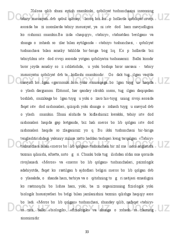 Xulosa   qilib   shuni   aytish   mumkinki,   qobiliyat   tushunchasini   insonning
tabiiy   xususiyati   deb   qabul   qilmay,     biroq   biz   ko p   hollarda   qobiliyat   rivoji
asosida   ba zi   insonlarda   tabiiy   xususiyat,   ya ni   iste dod     ham   mavjudligini	
  
ko rishimiz   mumkin.Ba zida   «haqiqiy»,   «tabiiy»,   «tabiatdan   berilgan»   va	
 
shunga   o xshash   so zlar   bilan   aytilganda   -   «tabiiy»   tushunchasi,   -   qobiliyat	
 
tushunchasi   bilan   amaliy   tahlilda   bir-biriga   bog liq.   Ko p   hollarda   biz	
 
tabiiylikni   iste dod   rivoji   asosida   yotgan   qobiliyatni   tushunamiz.     Balki   kimdir	

biror   joyda   amaliy   so z   ishlatishda,     u   yoki   boshqa   biror   narsani   -     tabiiy	

xususiyatni   qobiliyat   deb   ta kidlashi   mumkindir.     Go dak   tug ilgan   vaqtda	
  
mavjud   bo lgan   «garmonik   his»   yoki   «musiqaga   bo lgan   tuyg u»   haqida	
  
o ylash   dargumon.   Ehtimol,   har   qanday   idrokli   inson,   tug ilgan   daqiqadan	
 
boshlab,  muzikaga bo lgan tuyg u yoki o zaro his-tuyg uning  rivoji asosida	
   
faqat  iste dod  nishonalari,  qiziqish  yoki  shunga  o xshash   tuyg u mavjud  deb	
  
o ylash     mumkin.   Shuni   alohida   ta kidlashimiz   kerakki,   tabiiy   iste dod	
  
nishonalari   haqida   gap   ketganda,   biz   hali   meros   bo lib   qolgan   iste dod	
 
nishonalari   haqida   so zlaganimiz   yo q.   Bu   ikki   tushunchani   bir-biriga	
 
tenglashtirishdagi yakuniy xulosa xatto haddan tashqari keng tarqalgan. «Tabiiy»
tushunchasi bilan «meros bo lib qolgan» tushunchasi bir xil ma noni anglatishi	
 
taxmin qilinishi, albatta, noto g ri. Chunki bola tug ilishdan oldin ona qornida
  
rivojlanadi.   «Meros»   va   «meros   bo lib   qolgan»   tushunchalari,   psixologik	

adabiyotda,   faqat   ko rsatilgan   b   ajdodlari   belgisi   meros   bo lib   qolgan   deb	
 
o ylasakda, o shanda ham, tarbiya va o qitishning to g ri natijasi emasligini	
    
ko rsatmoqchi   bo lishsa   ham,   yoki,   ba zi   organizmning   fiziologik   yoki
  
biologik   hususiyatlari   bu   belgi   bilan   jamlanishini   taxmin   qilishga   haqiqiy   asos
bo ladi.   «Meros   bo lib   qolgan»   tushunchasi,   shunday   qilib,   nafaqat   «tabiiy»
 
so zini,   balki   «biologik»,   «fiziologik»   va   shunga   o xshash   so zlarning
  
sinonimidir. 
33 