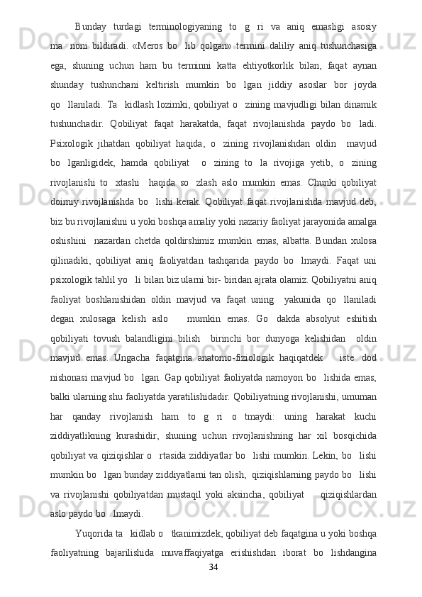 Bunday   turdagi   terminologiyaning   to g ri   va   aniq   emasligi   asosiy 
ma noni   bildiradi.   «Meros   bo lib   qolgan»   termini   daliliy   aniq   tushunchasiga	
 
ega,   shuning   uchun   ham   bu   terminni   katta   ehtiyotkorlik   bilan,   faqat   aynan
shunday   tushunchani   keltirish   mumkin   bo lgan   jiddiy   asoslar   bor   joyda	

qo llaniladi.   Ta kidlash   lozimki,   qobiliyat   o zining   mavjudligi   bilan   dinamik	
  
tushunchadir.   Qobiliyat   faqat   harakatda,   faqat   rivojlanishda   paydo   bo ladi.	

Psixologik   jihatdan   qobiliyat   haqida,   o zining   rivojlanishdan   oldin     mavjud	

bo lganligidek,   hamda   qobiliyat     o zining   to la   rivojiga   yetib,   o zining	
   
rivojlanishi   to xtashi     haqida   so zlash   aslo   mumkin   emas.   Chunki   qobiliyat	
 
doimiy   rivojlanishda   bo lishi   kerak.   Qobiliyat   faqat   rivojlanishda   mavjud   deb,	

biz bu rivojlanishni u yoki boshqa amaliy yoki nazariy faoliyat jarayonida amalga
oshishini     nazardan   chetda   qoldirshimiz   mumkin   emas,   albatta.   Bundan   xulosa
qilinadiki,   qobiliyat   aniq   faoliyatdan   tashqarida   paydo   bo lmaydi.   Faqat   uni	

psixologik tahlil yo li bilan biz ularni bir- biridan ajrata olamiz. Qobiliyatni aniq	

faoliyat   boshlanishidan   oldin   mavjud   va   faqat   uning     yakunida   qo llaniladi	

degan   xulosaga   kelish   aslo       mumkin   emas.   Go dakda   absolyut   eshitish	

qobiliyati   tovush   balandligini   bilish     birinchi   bor   dunyoga   kelishidan     oldin
mavjud   emas.   Ungacha   faqatgina   anatomo-fiziologik   haqiqatdek       iste dod	

nishonasi mavjud bo lgan. Gap qobiliyat faoliyatda namoyon bo lishida emas,	
 
balki ularning shu faoliyatda yaratilishidadir. Qobiliyatning rivojlanishi, umuman
har   qanday   rivojlanish   ham   to g ri   o tmaydi:   uning   harakat   kuchi	
  
ziddiyatlikning   kurashidir,   shuning   uchun   rivojlanishning   har   xil   bosqichida
qobiliyat va qiziqishlar o rtasida ziddiyatlar bo lishi  mumkin. Lekin, bo lishi	
  
mumkin bo lgan bunday ziddiyatlarni tan olish,  qiziqishlarning paydo bo lishi	
 
va   rivojlanishi   qobiliyatdan   mustaqil   yoki   aksincha,   qobiliyat     qiziqishlardan	

aslo paydo bo lmaydi. 	

Yuqorida ta kidlab o tkanimizdek, qobiliyat deb faqatgina u yoki boshqa	
 
faoliyatning   bajarilishida   muvaffaqiyatga   erishishdan   iborat   bo lishdangina	

34 