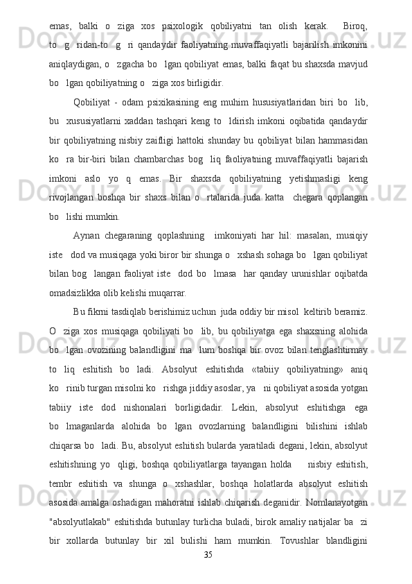 emas,   balki   o ziga   xos   psixologik   qobiliyatni   tan   olish   kerak.     Biroq,
to g ridan-to g ri   qandaydir   faoliyatning   muvaffaqiyatli   bajarilish   imkonini	
   
aniqlaydigan, o zgacha bo lgan qobiliyat emas, balki faqat bu shaxsda mavjud	
 
bo lgan qobiliyatning o ziga xos birligidir.	
 
Qobiliyat   -   odam   psixikasining   eng   muhim   hususiyatlaridan   biri   bo lib,	

bu     xususiyatlarni   xaddan   tashqari   keng   to ldirish   imkoni   oqibatida   qandaydir	

bir   qobiliyatning   nisbiy   zaifligi   hattoki   shunday   bu   qobiliyat   bilan   hammasidan
ko ra   bir-biri   bilan   chambarchas   bog liq   faoliyatning   muvaffaqiyatli   bajarish	
 
imkoni   aslo   yo q   emas.   Bir   shaxsda   qobiliyatning   yetishmasligi   keng	

rivojlangan   boshqa   bir   shaxs   bilan   o rtalarida   juda   katta     chegara   qoplangan	

bo lishi mumkin.	

Aynan   chegaraning   qoplashning     imkoniyati   har   hil:   masalan,   musiqiy
iste dod va musiqaga yoki biror bir shunga o xshash sohaga bo lgan qobiliyat
  
bilan   bog langan   faoliyat   iste dod   bo lmasa     har   qanday   urunishlar   oqibatda	
  
omadsizlikka olib kelishi muqarrar.
Bu fikrni tasdiqlab berishimiz uchun  juda oddiy bir misol  keltirib beramiz.
O ziga   xos   musiqaga   qobiliyati   bo lib,   bu   qobiliyatga   ega   shaxsning   alohida	
 
bo lgan   ovozining   balandligini   ma lum   boshqa   bir   ovoz   bilan   tenglashtirmay
 
to liq   eshitish   bo ladi.   Absolyut   eshitishda   «tabiiy   qobiliyatning»   aniq
 
ko rinib turgan misolni ko rishga jiddiy asoslar, ya ni qobiliyat asosida yotgan
  
tabiiy   iste dod   nishonalari   borligidadir.   Lekin,   absolyut   eshitishga   ega	

bo lmaganlarda   alohida   bo lgan   ovozlarning   balandligini   bilishini   ishlab	
 
chiqarsa bo ladi. Bu, absolyut eshitish bularda yaratiladi degani, lekin, absolyut	

eshitishning   yo qligi,   boshqa   qobiliyatlarga   tayangan   holda     nisbiy   eshitish,	
 
tembr   eshitish   va   shunga   o xshashlar,   boshqa   holatlarda   absolyut   eshitish	

asosida   amalga oshadigan   mahoratni   ishlab  chiqarish  deganidir.  Nomlanayotgan
"absolyutlakab" eshitishda butunlay turlicha buladi, birok amaliy natijalar ba zi	

bir   xollarda   butunlay   bir   xil   bulishi   ham   mumkin.   Tovushlar   blandligini
35 
