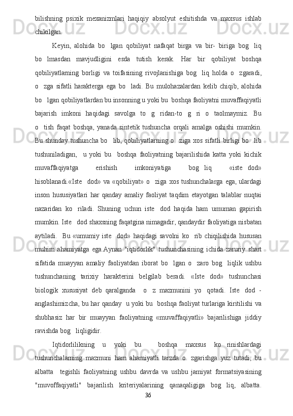 bilishning   psixik   mexanizmlari   haqiqiy   absolyut   eshitishda   va   maxsus   ishlab
chikilgan.
Keyin,   alohida   bo lgan   qobiliyat   nafaqat   birga   va   bir-   biriga   bog liq 
bo lmasdan   mavjudligini   esda   tutish   kerak.   Har   bir   qobiliyat   boshqa	

qobiliyatlarning   borligi   va   toifasining   rivojlanishiga   bog liq   holda   o zgaradi,	
 
o zga   sifatli   harakterga   ega   bo ladi.   Bu   mulohazalardan   kelib   chiqib,   alohida	
 
bo lgan qobiliyatlardan bu insonning u yoki bu  boshqa faoliyatni muvaffaqiyatli

bajarish   imkoni   haqidagi   savolga   to g ridan-to g ri   o taolmaymiz.   Bu	
    
o tish   faqat   boshqa,   yanada   sintetik   tushuncha   orqali   amalga   oshishi   mumkin.	

Bu shunday tushuncha bo lib, qobiliyatlarning o ziga xos sifatli birligi bo lib	
  
tushuniladigan,     u   yoki   bu     boshqa   faoliyatning   bajarilishida   katta   yoki   kichik
muvaffaqiyatga   erishish   imkoniyatiga   bog liq   «iste dod»	
 
hisoblanadi.«Iste dod»  va  «qobiliyat»  o ziga  xos  tushunchalarga  ega,  ulardagi	
 
inson   hususiyatlari   har   qanday   amaliy   faoliyat   taqdim   etayotgan   talablar   nuqtai
nazaridan   ko riladi.   Shuning   uchun   iste dod   haqida   ham   umuman   gapirish	
 
mumkin. Iste dod shaxsning faqatgina nimagadir, qandaydir faoliyatiga nisbatan

aytiladi.     Bu   «umumiy   iste dod»   haqidagi   savolni   ko rib   chiqilishida   hususan	
 
muhim   ahamiyatga   ega.Aynan   "iqtidorlik"   tushunchasining   ichida   zaruriy   shart
sifatida   muayyan   amaliy   faoliyatdan   iborat   bo lgan   o zaro   bog liqlik   ushbu	
  
tushunchaning   tarixiy   harakterini   belgilab   beradi.   «Iste dod»   tushunchasi	

biologik   xususiyat   deb   qaralganda     o z   mazmunini   yo qotadi.   Iste dod   -	
  
anglashimizcha, bu har qanday   u yoki bu   boshqa faoliyat turlariga kiritilishi va
shubhasiz   har   bir   muayyan   faoliyatning   «muvaffaqiyatli»   bajarilishiga   jiddiy
ravishda bog liqligidir.	

Iqtidorlilikning   u   yoki   bu     boshqa   maxsus   ko rinishlardagi	

tushunchalarning   mazmuni   ham   ahamiyatli   tarzda   o zgarishga   yuz   tutadi,   bu	

albatta     tegishli   faoliyatning   ushbu   davrda   va   ushbu   jamiyat   formatsiyasining
"muvoffaqiyatli"   bajarilish   kriteriyalarining   qanaqaligiga   bog liq,   albatta.	

36 