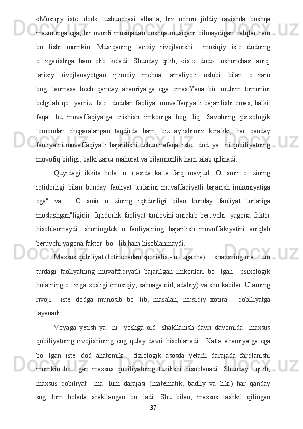 «Musiqiy   iste dod»   tushunchasi   albatta,   biz   uchun   jiddiy   ravishda   boshqa
mazmunga ega, bir ovozli musiqadan boshqa musiqani bilmaydigan xalqlar ham
bo lishi   mumkin.   Musiqaning   tarixiy   rivojlanishi     musiqiy   iste dodning	
 
o zgarishiga   ham   olib   keladi.   Shunday   qilib,   «iste dod»   tushunchasi   aniq,
 
tarixiy   rivojlanayotgan   ijtimoiy   mehnat   amaliyoti   uslubi   bilan   o zaro	

bog lanmasa   hech   qanday   ahamiyatga   ega   emas.Yana   bir   muhim   tomonini	

belgilab  qo yamiz.  Iste doddan  faoliyat  muvaffaqiyatli  bajarilishi  emas,  balki,	
 
faqat   bu   muvaffaqiyatga   erishish   imkoniga   bog liq.   Savolning   psixologik	

tomondan   chegaralangan   taqdirda   ham,   biz   aytishimiz   kerakki,   har   qanday
faoliyatni muvaffaqiyatli bajarilishi uchun nafaqat iste dod, ya ni qobiliyatning	
 
muvofiq birligi, balki zarur mahorat va bilarmonlik ham talab qilinadi. 
Quyidagi   ikkita   holat   o rtasida   katta   farq   mavjud   "O smir   o zining	
  
iqtidorligi   bilan   bunday   faoliyat   turlarini   muvaffaqiyatli   bajarish   imkoniyatiga
ega"   va   "   O smir   o zining   iqtidorligi   bilan   bunday   faoliyat   turlariga	
 
moslashgan"ligidir.   Iqtidorlik   faoliyat   tanlovini   aniqlab   beruvchi     yagona   faktor
hisoblanmaydi,   shuningdek   u   faoliyatning   bajarilish   muvoffakiyatini   aniqlab
beruvchi yagona faktor  bo lib ham hisoblanmaydi.   	

Maxsus qobiliyat (lotinchadan specialis - o zgacha)   shaxsning ma lum	
  
turdagi   faoliyatning   muvaffaqiyatli   bajarilgan   imkonlari   bo lgan     psixologik	

holatning o ziga xosligi (musiqiy, sahnaga oid, adabiy) va shu kabilar. Ularning	

rivoji     iste dodga   munosib   bo lib,   masalan,   musiqiy   xotira   -   qobiliyatga
 
tayanadi.
Voyaga   yetish   ya ni     yoshga   oid     shakllanish   davri   davomida     maxsus	

qobiliyatning   rivojishining   eng   qulay   davri   hisoblanadi.     Katta   ahamiyatga   ega
bo lgan   iste dod   anatomik   -   fiziologik   asosda   yetarli   darajada   farqlanishi	
 
mumkin   bo lgan   maxsus   qobiliyatning   tuzilishi   hisoblanadi.   Shunday     qilib,	

maxsus   qobiliyat     ma lum   darajasi   (matematik,   badiiy   va   h.k.)   har   qanday	

sog lom   bolada   shakllangan   bo ladi.   Shu   bilan,   maxsus   tashkil   qilingan	
 
37 