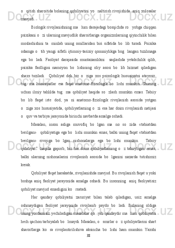 o qitish sharoitida bolaning qobiliyatini yo naltirish rivojishida   aniq xulosalar 
mavjud.
Biologik rivojlanishning ma lum darajadagi bosqichda ro yobga chiqqan	
 
psixikani o zi ularning mavjudlik sharoitlariga organizmlarning qiyinchilik bilan	

moslashishini   ta minlab   uning   omillaridan   biri   sifatida   bo lib   turadi.   Psixika	
 
odamga   o tib   yangi   sifatli   ijtimoiy-tarixiy   qonuniylikga   bog langan   tuzilmaga	
 
ega   bo ladi.   Faoliyat   darajasida   muntazamlikni     saqlashda   yetakchilik   qilib,	

psixika   faolligini   namoyon   bo lishining   oliy   asosi   bo lib   hizmat   qiladigan	
 
shaxs   tuziladi.     Qobiliyat   deb   biz   o ziga   xos   psixologik   hususiyatni   ataymiz,	

tug ma   hususiyatlar   esa   faqat   anatomo-fizeologik   bo lishi   mumkin.   Shuning	
 
uchun   ilmiy   tahlilda   tug ma   qobiliyat   haqida   so zlash   mumkin   emas.   Tabiiy	
 
bo lib   faqat   iste dod,   ya ni   anatomo-fiziologik   rivojlanish   asosida   yotgan	
  
o ziga xos hususiyatida, qobiliyatlarning o zi  esa har doim  rivojlanish natijasi
 
o quv va tarbiya jarayonida birinchi navbatda amalga oshadi.      

Masalan,   inson   asliga   muvofiq   bo lgan   ma no   so zida   «tabiatdan	
  
berilgan»    qobiliyatiga ega bo lishi mumkin emas, balki uning faqat «tabiatdan	

berilgan»   rivojiga   bo lgan   nishonalarga   ega   bo lishi   mumkin.   Tabiiy	
  
qobiliyat   haqida   gapirib,   biz   har   doim   qobiliyatlarning   o z   tabiiyligini   emas,	
	
balki   ularning   nishonalarini   rivojlanish   asosida   bo lganini   nazarda   tutishimiz	

kerak.
Qobiliyat faqat harakatda, rivojlanishda mavjud. Bu rivojlanish faqat u yoki
boshqa   aniq   faoliyat   jarayonida   amalga   oshadi.   Bu   insonning     aniq   faoliyatisiz
qobiliyat mavjud emasligini ko rsatadi.	

Har   qanday   qobiliyatni   zaruriyat   bilan   talab   qiladigan,   usiz   amalga
oshmaydigan   faoliyat   jarayonida   rivojlanib   paydo   bo ladi.   Bolaning   oldiga	

uning yordamisiz yechiladigan masalalar qo yib qandaydir ma lum qobiliyatni	
 
hech qachon tarbiyalab bo lmaydi. Masalan, o smirlar o z qobiliyatlarini shart	
  
sharoitlarga   ko ra   rivojlantirilishiva   aksincha   bo lishi   ham   mumkin   Yaxshi	
 
38 