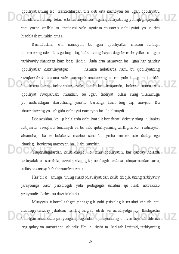 qobiliyatlarning   ko rsatkichlardan   biri   deb   erta   namoyon   bo lgan   qobiliyatni 
tan   olinadi,   biroq,   lekin   erta   namoyon   bo lgan   qobiliyatning   yo qligi   qaysidir	
 
me yorda   zaiflik   ko rsatkichi   yoki   ayniqsa   munosib   qobiliyatni   yo q   deb	
  
hisoblash mumkin emas.
Birinchidan,   erta   namoyon   bo lgan   qobiliyatlar   imkoni   nafaqat	

o smirning iste dodiga bog liq, balki uning hayotidagi birinchi yillari o tgan	
   
tarbiyaviy   sharoitga   ham   bog liqdir.     Juda   erta   namoyon   bo lgan   har   qanday	
 
qobiliyatlar   kuzatilayotgan             hamma   holatlarda   ham,   bu   qobiliyatning
rivojlanishida   ota-ona   yoki   boshqa   kimsalarning   o rni   yoki   to g ri   (tartibli	
  
bo lmasa   ham)   tashvishlari,   yoki,   hech   bo lmaganda,   bolani     mana   shu	
 
qobiliyat   rivojlanishi   mumkin   bo lgan   faoliyat   bilan   shug ullanishiga	
 
yo naltiradigan   sharoitning   yaratib   berishga   ham   bog liq.   mavjud.   Bu	
 
sharoitlarning yo qligida qobiliyat namoyon bo la olmaydi.	
 
Ikkinchidan, ko p bolalarda qobiliyat ilk bor faqat  doimiy shug ullanish	
 
natijasida   rivojlana boshlaydi  va bu aslo qobiliyatning zaifligini ko rsatmaydi,	

aksincha,     ba zi   bolalarda   mazkur   soha   bo yicha   mislsiz   iste dodga   ega	
  
ekanligi  keyinroq namoyon bo lishi mumkin.	

Yuqoridagilardan   kelib   chiqib,     o smir   qobiliyatini   har   qanday   holatda	

tarbiyalab o stirishda, avval  pedagogik-psixologik   xulosa   chiqarmasdan  turib,	

salbiy xulosaga kelish mumkin emas. 
Har bir o smirga, uning shaxs xususiyatidan kelib chiqib, uning tarbiyaviy	

jarayoniga   biror   psixologik   yoki   pedagogik   uslubni   qo llash   murakkab	

jarayondir. Lekin bu davr talabidir.
Muayyan   takomillashgan   pedagogik   yoki   psixologik   uslubni   qidirib,   uni
mantiqiy-nazariy   jihatdan   to liq   anglab   olish   va   amaliyotga   qo llashgacha	
 
bo lgan   murakkab   jarayonga   qaraganda     jarayonning   o zini   loyihalashtirish	
  
eng   qulay   va   samarador   uslubdir.   Shu   o rinda   ta kidlash   lozimki,   tarbiyaning	
 
39 