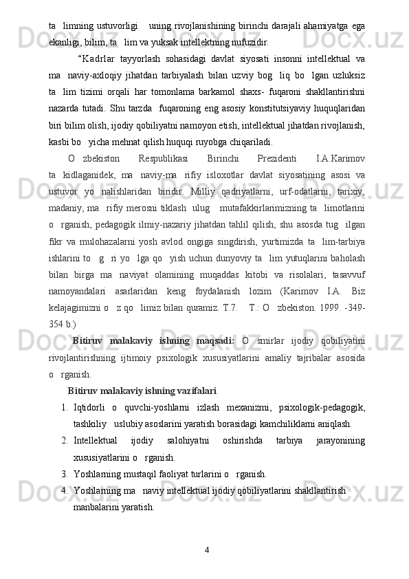 ta limning ustuvorligi   uning rivojlanishining birinchi  darajali  ahamiyatga ega 
ekanligi, bilim, ta lim va yuksak intellektning nufuzidir.	

  K a drlar   tayyorlash   sohasidagi   davlat   siyosati   insonni   intellektual   va	

ma naviy-axloqiy   jihatdan   tarbiyalash   bilan   uzviy   bog liq   bo lgan   uzluksiz	
  
ta lim   tizimi   orqali   har   tomonlama   barkamol   shaxs-   fuqaroni   shakllantirishni

nazarda   tutadi.   Shu  tarzda     fuqaroning  eng   asosiy   konstitutsiyaviy   huquqlaridan
biri bilim olish, ijodiy qobiliyatni namoyon etish, intellektual jihatdan rivojlanish,
kasbi bo yicha mehnat qilish huquqi ruyobga chiqariladi. 	

O zbekiston   Respublikasi   Birinchi   Prezidenti   I.A.Karimov

ta kidlaganidek,   ma naviy-ma rifiy   isloxotlar   davlat   siyosatining   asosi   va	
  
ustuvor   yo nalishlaridan   biridir.   Milliy   qadriyatlarni,   urf-odatlarni,   tarixiy,	

madaniy, ma rifiy merosni tiklash   ulug  mutafakkirlarimizning ta limotlarini
  
o rganish,   pedagogik   ilmiy-nazariy   jihatdan   tahlil   qilish,   shu   asosda   tug ilgan	
 
fikr   va   mulohazalarni   yosh   avlod   ongiga   singdirish,   yurtimizda   ta lim-tarbiya	

ishlarini to g ri yo lga qo yish uchun dunyoviy ta lim yutuqlarini baholash	
    
bilan   birga   ma naviyat   olamining   muqaddas   kitobi   va   risolalari,   tasavvuf	

namoyandalari   asarlaridan   keng   foydalanish   lozim   (Karimov   I.A.   Biz
kelajagimizni o z qo limiz bilan quramiz. T.7.  T.: O zbekiston. 1999. -349-
   
354 b.)
Bitiruv   malakaviy   ishning   maqsadi:   O smirlar   ijodiy   qobiliyatini	

rivojlantirishning   ijtimoiy   psixologik   xususiyatlarini   amaliy   tajribalar   asosida
o rganish. 	

Bitiruv malakaviy ishning vazifalari 
1. Iqtidorli   o quvchi-yoshlarni   izlash   mexanizmi,   psixologik-pedagogik,	

tashkiliy uslubiy asoslarini yaratish borasidagi kamchiliklarni aniqlash.	

2. Intellektual   ijodiy   salohiyatni   oshirishda   tarbiya   jarayonining
xususiyatlarini o rganish.	

3. Yoshlarning mustaqil faoliyat turlarini o rganish.	

4. Yoshlarning ma naviy intellektual ijodiy qobiliyatlarini shakllantirish 	

manbalarini yaratish.
4 