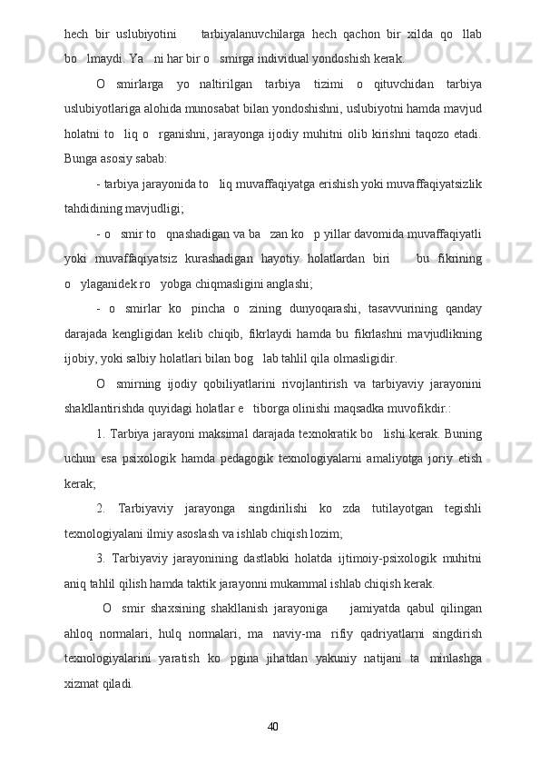 hech   bir   uslubiyotini     tarbiyalanuvchilarga   hech   qachon   bir   xilda   qo llab 
bo lmaydi. Ya ni har bir o smirga individual yondoshish kerak.	
  
O smirlarga   yo naltirilgan   tarbiya   tizimi   o qituvchidan   tarbiya	
  
uslubiyotlariga alohida munosabat bilan yondoshishni, uslubiyotni hamda mavjud
holatni   to liq   o rganishni,   jarayonga   ijodiy   muhitni   olib   kirishni   taqozo   etadi.
 
Bunga asosiy sabab:
- tarbiya jarayonida to liq muvaffaqiyatga erishish yoki muvaffaqiyatsizlik	

tahdidining mavjudligi;
- o smir to qnashadigan va ba zan ko p yillar davomida muvaffaqiyatli	
   
yoki   muvaffaqiyatsiz   kurashadigan   hayotiy   holatlardan   biri     bu   fikrining	

o ylaganidek ro yobga chiqmasligini anglashi;	
 
-   o smirlar   ko pincha   o zining   dunyoqarashi,   tasavvurining   qanday	
  
darajada   kengligidan   kelib   chiqib,   fikrlaydi   hamda   bu   fikrlashni   mavjudlikning
ijobiy, yoki salbiy holatlari bilan bog lab tahlil qila olmasligidir.	

O smirning   ijodiy   qobiliyatlarini   rivojlantirish   va   tarbiyaviy   jarayonini	

shakllantirishda quyidagi holatlar e tiborga olinishi maqsadka muvofikdir.:	

1. Tarbiya jarayoni maksimal darajada texnokratik bo lishi kerak. Buning	

uchun   esa   psixologik   hamda   pedagogik   texnologiyalarni   amaliyotga   joriy   etish
kerak;
2.   Tarbiyaviy   jarayonga   singdirilishi   ko zda   tutilayotgan   tegishli	

texnologiyalani ilmiy asoslash va ishlab chiqish lozim;
3.   Tarbiyaviy   jarayonining   dastlabki   holatda   ijtimoiy-psixologik   muhitni
aniq tahlil qilish hamda taktik jarayonni mukammal ishlab chiqish kerak.
  O smir   shaxsining   shakllanish   jarayoniga     jamiyatda   qabul   qilingan	
 
ahloq   normalari,   hulq   normalari,   ma naviy-ma rifiy   qadriyatlarni   singdirish	
 
texnologiyalarini   yaratish   ko pgina   jihatdan   yakuniy   natijani   ta minlashga	
 
xizmat qiladi. 
40 