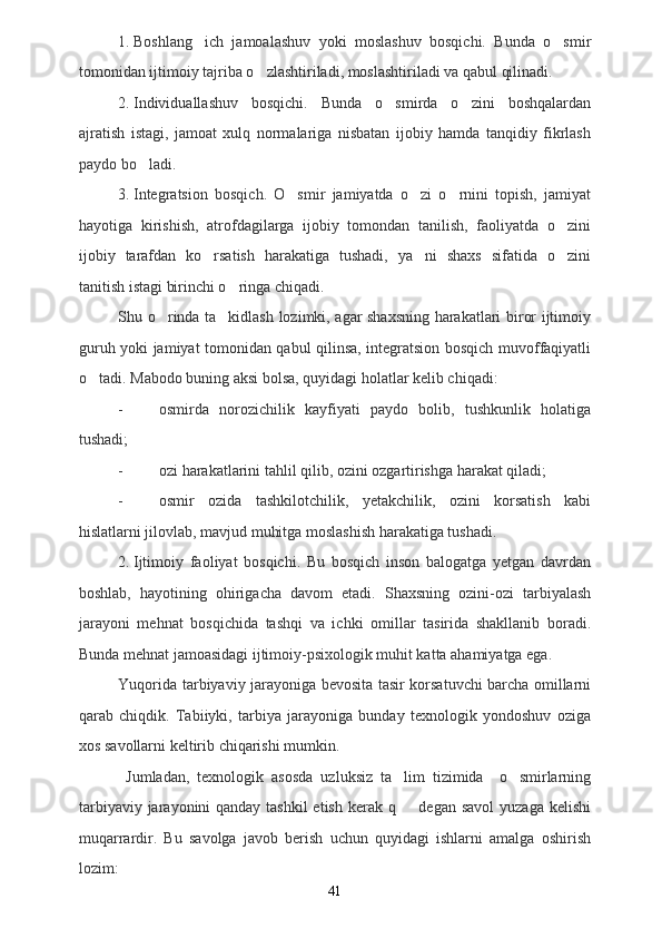 1. Boshlang ich   jamoalashuv   yoki   moslashuv   bosqichi.   Bunda   o smir 
tomonidan ijtimoiy tajriba o zlashtiriladi, moslashtiriladi va qabul qilinadi.	

2. Individuallashuv   bosqichi.   Bunda   o smirda   o zini   boshqalardan	
 
ajratish   istagi,   jamoat   xulq   normalariga   nisbatan   ijobiy   hamda   tanqidiy   fikrlash
paydo bo ladi.	

3. Integratsion   bosqich.   O smir   jamiyatda   o zi   o rnini   topish,   jamiyat	
  
hayotiga   kirishish,   atrofdagilarga   ijobiy   tomondan   tanilish,   faoliyatda   o zini	

ijobiy   tarafdan   ko rsatish   harakatiga   tushadi,   ya ni   shaxs   sifatida   o zini	
  
tanitish istagi birinchi o ringa chiqadi.	

Shu o rinda ta kidlash lozimki, agar shaxsning harakatlari biror ijtimoiy	
 
guruh yoki jamiyat tomonidan qabul qilinsa, integratsion bosqich muvoffaqiyatli
o tadi. 	
 Mabodo buning aksi bolsa, quyidagi holatlar kelib chiqadi:	
- osmirda   norozichilik   kayfiyati   paydo   bolib,   tushkunlik   holatiga	
 
tushadi;
- ozi harakatlarini tahlil qilib, ozini ozgartirishga harakat qiladi;
  
- osmir   ozida   tashkilotchilik,   yetakchilik,   ozini   korsatish   kabi
   
hislatlarni jilovlab, mavjud muhitga moslashish harakatiga tushadi.
2. Ijtimoiy   faoliyat   bosqichi.   Bu   bosqich   inson   balogatga   yetgan   davrdan	

boshlab,   hayotining   ohirigacha   davom   etadi.   Shaxsning   ozini-ozi   tarbiyalash
 
jarayoni   mehnat   bosqichida   tashqi   va   ichki   omillar   tasirida   shakllanib   boradi.	

Bunda mehnat jamoasidagi ijtimoiy-psixologik muhit katta ahamiyatga ega.
Yuqorida tarbiyaviy jarayoniga bevosita tasir korsatuvchi barcha omillarni	
 
qarab   chiqdik.   Tabiiyki,   tarbiya   jarayoniga   bunday   texnologik   yondoshuv   oziga	

xos savollarni keltirib chiqarishi mumkin. 
  Jumladan,   texnologik   asosda   uzluksiz   ta lim   tizimida     o smirlarning	
 
tarbiyaviy jarayonini qanday tashkil  etish kerak q   degan savol  yuzaga kelishi

muqarrardir.   Bu   savolga   javob   berish   uchun   quyidagi   ishlarni   amalga   oshirish
lozim:
41 