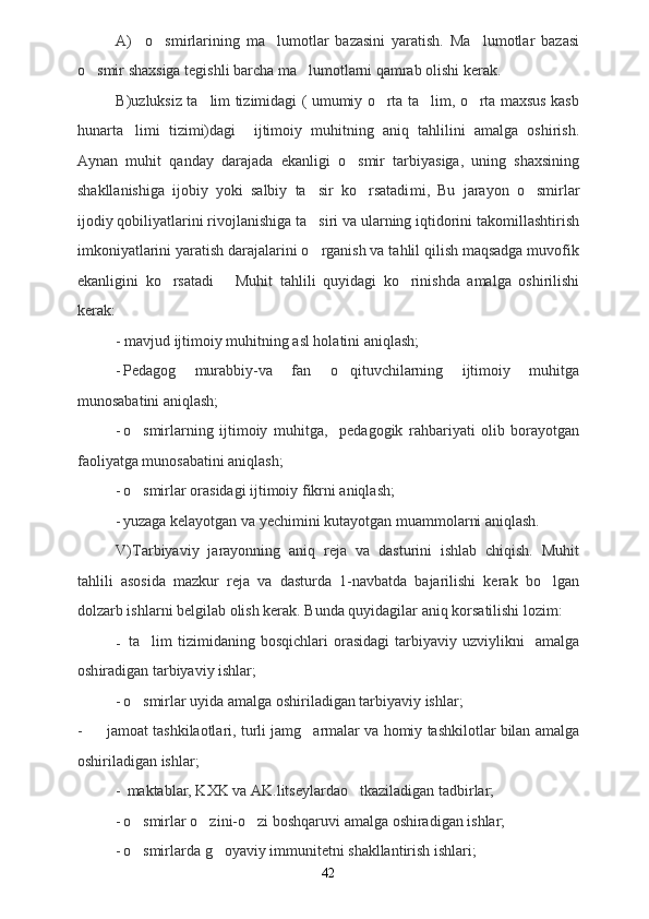 A)     o smirlarining   ma lumotlar   bazasini   yaratish.   Ma lumotlar   bazasi  
o smir shaxsiga tegishli barcha ma lumotlarni qamrab olishi kerak.	
 
B)uzluksiz ta lim tizimidagi ( umumiy o rta ta lim, o rta maxsus kasb	
   
hunarta limi   tizimi)dagi  	
   ijtimoiy   muhitning   aniq   tahlilini   amalga   oshirish.
Ayn a n   muhit   qanday   darajada   ekanligi   o smir   tarbiyasiga,   uning   shaxsining	

shakllanishiga   ijobiy   yoki   salbiy   ta sir   ko rsatadi	
  mi,   Bu   jarayon   o smirlar	
ijodiy qobiliyatlarini rivojlanishiga ta siri va ularning iqtidorini takomillashtirish	

imkoniyatlarini yaratish darajalarini o rganish va tahlil qilish maqsadga muvofik

ekanligini   ko rsatadi  	
     Muhit   tahlili   quyidagi   ko rinishda   amalga   oshirilishi	
kerak:
          - mavjud ijtimoiy muhitning asl holatini aniqlash;
- Pedagog   murabbiy-va   fan   o qituvchilarning   ijtimoiy   muhitga	

munosabatini aniqlash;
- o smirlarning   ijtimoiy   muhitga,     pedagogik   rahbariyati   olib   borayotgan	

faoliyatga munosabatini aniqlash;
- o smirlar orasidagi ijtimoiy fikrni aniqlash;

- yuzaga kelayotgan va yechimini kutayotgan muammolarni aniqlash.
V) Tarbiyaviy   jarayonning   aniq   reja   va   dasturini   ishlab   chiqish.   Muhit
tahlili   asosida   mazkur   reja   va   dasturda   1-navbatda   bajarilishi   kerak   bo lgan	

dolzarb ishlarni belgilab olish kerak.  Bunda quyidagilar aniq korsatilishi lozim:	

-   ta lim   tizimidaning   bosqichlari   orasidagi   tarbiyaviy   uzviylikni  	
   amalga
o sh iradigan tarbiyaviy ishlar;
- o smirlar uyida amalga oshiriladigan tarbiyaviy ishlar;

- jamoat tashkilaotlari, turli jamg armalar va homiy tashkilotlar bilan amalga	

oshiriladigan ishlar;
-  maktablar, KXK va AK.litseylardao tkaziladigan tadbirlar;	

- o smirlar o zini-o zi boshqaruvi amalga oshiradigan ishlar;	
  
- o smirlarda g oyaviy immunitetni shakllantirish ishlari;
 
42 