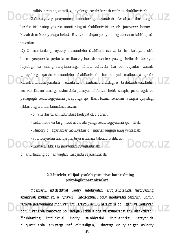 - salbiy oqimlar, zararli g oyalarga qarshi kurash muhitni shakllantirish.
G)Tarbiyaviy   jarayonning   monitoringini   yaratish.   Amalga   oshiriladigan
barcha   ishlarning   yagona   monitoringini   shakllantirish   orqali,   jarayonni   bevosita
kuzatish imkoni yuzaga keladi. Bundan tashqari jarayonning borishini tahlil qilish
mumkin.
D)   O smirlarda   g oyaviy   immunitetni   shakllantirish   va   ta lim   tarbiyani   olib	
  
borish   jarayonida   joylarda   mafkurviy   kurash   muhitini   yuzaga   keltirish.   Jamiyat
hayotiga   va   uning   rivojlanishiga   tahdid   soluvchi   har   xil   oqimlar,   zararli
g oyalarga   qarshi   immunitetni   shakllantirish,   har   xil   yot   mafkuraga   qarshi	

kurash muhitini yaratish   uzluksiz ta limtizimi oldidagi o ta dolzarb vazifadir.	
  
Bu   vazifalarni   amalga   oshirishda   jamiyat   talabidan   kelib   chiqib,   psixologik   va
pedagogik texnologiyalarni jarayonga qo llash lozim.  	
 Bundan tashqari quyidagi
ishlarning sifatini taminlash lozim:	

- o smirlar bilan individual faoliyat olib borish;	

- tushintiruv va targ ibot ishlarida yangi texnologiyalarni qo llash;	
 
- ijtimoiy o zgarishlar mohiyatini o smirlar ongiga aniq yetkazish;	
 
- auditoriyadan tashqari tarbiya ishlarini takomillashtirish;
- mustaqil fikrlash jarayonini rivojlantirish;
o smirlarning bo sh vaqtini maqsadli rejalashtirish.	
   
                          2.2.Intelektual ijodiy salohiyatni rivojlantirishning 
psixologik mexanizmlari
Yoshlarni   intellektual   ijodiy   salohiyatini   rivojlantirishda   tarbiyaning
ahamiyati   muhim   rol   o ynaydi.     Intellektual   ijodiy   salohiyatni   oshirish     uchun	

tarbiya jarayonining mohiyati shu jarayon uchun harakterli bo lgan  va muayyan	

qonuniyatlarda namoyon bo ladigan ichki aloqa va munosabatlarni  aks ettiradi.	

Yoshlarning   intellektual   ijodiy   salohiyatini   rivojlantirish   jarayonida
o quvchilarda   jamiyatga   naf   keltiradigan,     shaxsga   qo yiladigan   axloqiy	
 
43 
