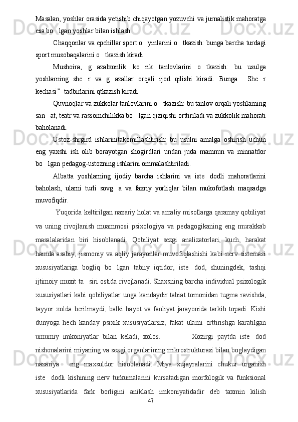Masalan, yoshlar orasida yetishib chiqayotgan yozuvchi va jurnalistik mahoratga
esa bo lgan yoshlar bilan ishlash.
Chaqqonlar va epchillar sport o yinlarini o tkazish: bunga barcha turdagi	
 
sport musobaqalarini o tkazish kiradi. 	

Mushoira,   g azalxonlik   ko rik   tanlovlarini   o tkazish:   bu   usulga	
  
yoshlarning   she r   va   g azallar   orqali   ijod   qilishi   kiradi.   Bunga   She r	
   
kechasi  tadbirlarini qtkazish kiradi.	

Quvnoqlar va zukkolar tanlovlarini o tkazish: bu tanlov orqali yoshlarning	

san at, teatr va rassomchilikka bo lgan qiziqishi orttiriladi va zukkolik mahorati	
 
baholanadi.
Ustoz-shrgird   ishlarinitakomillashtirish:   bu   usulni   amalga   oshirish   uchun
eng   yaxshi   ish   olib   borayotgan   shogirdlari   undan   juda   mamnun   va   minnatdor
bo lgan pedagog-ustozning ishlarini ommalashtiriladi.

Albatta   yoshlarning   ijodiy   barcha   ishlarini   va   iste dodli   mahoratlarini	

baholash,   ularni   turli   sovg a   va   faxriy   yorliqlar   bilan   mukofotlash   maqsadga	

muvofiqdir.  
          Yuqorida keltirilgan nazariy holat va amaliy misollarga qaramay qobiliyat
va   uning   rivojlanish   muammosi   psixologiya   va   pedagogikaning   eng   murakkab
masalalaridan   biri   hisoblanadi.   Qobiliyat   sezgi   analizatorlari,   kuch,   harakat
hamda   asabiy,   jismoniy   va   aqliy   jarayonlar   muvofiqlashishi   kabi   nerv   sistemasi
xususiyatlariga   bogliq   bo lgan   tabiiy   iqtidor,   iste dod,   shuningdek,   tashqi
 
ijtimoiy muxit ta siri ostida rivojlanadi. Shaxsning barcha individual psixologik	

xususiyatlari   kabi   qobiliyatlar   unga   kandaydir   tabiat   tomonidan  tugma   ravishda,
tayyor   xolda   berilmaydi,   balki   hayot   va   faoliyat   jarayonida   tarkib   topadi.   Kishi
dunyoga   hech   kanday   psixik   xususiyatlarsiz,   fakat   ularni   orttirishga   karatilgan
umumiy   imkoniyatlar   bilan   keladi,   xolos.                 Xozirgi   paytda   iste dod	

nishonalarini miyaning va sezgi organlarining mikrostrukturasi bilan boglaydigan
nazariya     eng   maxsuldor   hisoblanadi.   Miya   xujayralarini   chukur   urganish
iste dodli   kishining   nerv   turkumalarini   kursatadigan   morfologik   va   funksional	

xususiyatlarida   fark   borligini   aniklash   imkoniyatidadir   deb   taxmin   kilish
47 
