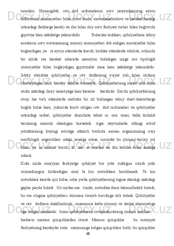 mumkin.   Shuningdek,   iste dod   nishonalarini   nerv   jarayonlarining   ayrim
differensial xususiyatlari bilan (nerv kuchi, muvozanatlashuvi va harakatchanligi
urtasidagi farklarga karab) va shu bilan oliy nerv faoliyati turlari bilan boglovchi
gipoteza ham xakikatga yakinrokdir.          Bulardan tashkari, qobiliyatlarni tabiiy
asoslarini nerv sistemasining xususiy xususiyatlari deb atalgan xususiyatlar bilan
boglaydigan, ya ni ayrim odamlarda kurish, boshka odamlarda eshitish, uchinchi	

bir   xilida   esa   harakat   sohasida   namoyon   buladigan   uziga   xos   tipologik
xususiyatlar   bilan   boglaydigan   gipotezalar   yana   ham   xakikatga   yakinrokdir.
Jiddiy   statistika   qobiliyatlar   va   iste dodlarning   irsiyat   yuli   bilan   utishini	

isbotlaydigan   hech   kanday   dalillar   bermaydi.   Qobiliyatlarning   irsiyat   yuli   bilan
utishi xakidagi ilmiy nazariyaga ham karama   karshidir. Garchi qobiliyatlarning	

rivoji   har   turli   odamlarda   mutloko   bir   xil   bulmagan   tabiiy   shart-sharoitlarga
boglik   bulsa   ham,   yukorida   kurib   utilgan   iste dod   nishonalari   va   qobiliyatlar	

urtasidagi   nisbat,   qobiliyatlar   shunchaki   tabiat   in omi   emas,   balki   kishilik	

tarixining   maxsuli   ekanligini   kursatadi.   Agar   xayvonlarda   oldingi   avlod
yutuklarining   keyingi   avlodga   utkazib   berilishi   asosan   organizmning   irsiy
morfologik   uzgarishlari   orkali   amalga   oshsa,   insondat   bu   ijtimoiy-tarixiy   yul
bilan,   ya ni   mehnat   kuroli,   til,   san at   asarlari   va   shu   kabilar   bilan   amalga	
 
oshadi. 
Kishi   uzida   muayyan   faoliyatga   qobiliyat   bor   yoki   yukligini   sezish   yoki
sezmaslmigini   bildiradigan   omil   ta lim   metodikasi   hisoblanadi.   Ta lim	
 
metodikasi kaerda ojiz bulsa, usha yerda qobiliyatlarning tugma ekanligi xakidagi
gaplar paydo buladi.  Uz-uzidan ma lumki, metodika doim takomillashib boradi,	

bu   esa   «tugma   qobiliyatlar»   doirasini   torayib   borishiga   olib   keladi.   Qobiliyatlar
va  iste dodlarni  shakllantirish     muammosi   katta  ijtimoiy  va  davlat   ahamiyatiga	

ega   bulgan   masaladir.   Inson   qobiliyatlarini   rivojlantirishning   muhim   omillari  	

barkaror   maxsus   qiziqishlardan   iborat.   Maxsus   qiziqishlar     bu   insoniyat	

faoliyatining kandaydir soha   mazmuniga bulgan qiziqishlari bulib, bu qiziqishlar
48 