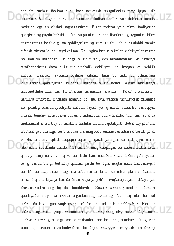 ana   shu   turdagi   faoliyat   bilan   kasb   tarikasida   shugullanish   moyilligiga   usib
kutariladi. Bilishga doir qiziqish bu urinda faoliyat usullari va uslublarini amaliy
ravishda   egallab   olishni   ragbatlantiradi.   Biror   mehnat   yoki   ukuv   faoliyatida
qiziqishning paydo bulishi bu faoliyatga nisbatan qobiliyatlarning uygonishi bilan
chambarchas   boglikligi   va   qobiliyatlarning   rivojlanishi   uchun   dastlabki   zamin
sifatida xizmat kilishi kayd etilgan.   Ko pgina burjua olimlari qobiliyatlar tugma
bo ladi   va   avloddan   avlodga   o tib   turadi,   deb   hisoblaydilar.   Bu   nazariya	
  
tarafdorlarining   davo   qilishicha   unchalik   qobiliyatli   bo lmagan   ko pchilik	
 
kishilar   orasidan   layoqatli   kishilar   oilalari   kam   bo ladi,   bu   oilalardagi

kishilarning   qobiliyatlari   avloddan   avlodga   o tib   keladi.   Ayrim   burjuaziya	

tadqiqotchilarining   ma lumotlariga   qaraganda   anashu   Talant   makonlari	
  
hamisha   imtiyozli   sinflarga   mansub   bo lib,   ayni   vaqtda   mehnatkash   xalqning	

ko pchiligi orasida qobiliyatli kishilar deyarli yo q emish. Shuni ko rish qiyin	
  
emaski   bunday   konsepsiya   burjua   olimlarining   oddiy   kishilar   tug ma   ravishda	

mukammal emas, boy va mashhur kishilar tabiatan qobiliyatli deb ilmiy jihatdan
isbotlashga intilishga, bu bilan esa ularning xalq ommasi ustidan rahbarlik qilish
va   ekspluatatsiya   qilish   huquqini   oqlashga   qaratilganligini   ko rish   qiyin   emas.	

Shu   narsa   ravshanki   anashu   O l i mlar   ning   chiqargan   bu   xulosalaridan   hech	
 
qanday   ilmiy   narsa   yo q   va   bo lishi   ham   mumkin   emas.   Lekin   qobiliyatlar	
 
to g risida   bunga   butunlay   qarama-qarshi   bo lgan   nuqtai   nazar   ham   mavjud	
  
bo lib,  bu   nuqtai   nazar   tug ma  sifatlarni   to la-to kis   inkor   qiladi   va   hamma
   
narsa   faqat   tarbiyaga   hamda   kishi   voyaga   yetib,   rivojlanayotgan,   ishlayotgan
shart-sharoitga   bog liq   deb   hisoblaydi.     Xozirgi   zamon   psixolog     olimlari	

qobiliyatlar   miya   va   sezish   organlarining   tuzilishiga   bog liq   ular   har   xil	

kishilarda   tug ilgan   vaqtidayoq   turlicha   bo ladi   deb   hisoblaydilar.   Har   bir	
 
kishida   tug ma   layoqat   nishonalari   ya ni   miyaning   oliy   nerv   faoliyatining	
 
analizatorlarining   o ziga   xos   xususiyatlari   bor   bo ladi,   binobarin,   kelgusida	
 
biror   qobiliyatni   rivojlantirishga   bo lgan   muayyan   moyillik   anashunga	

49 