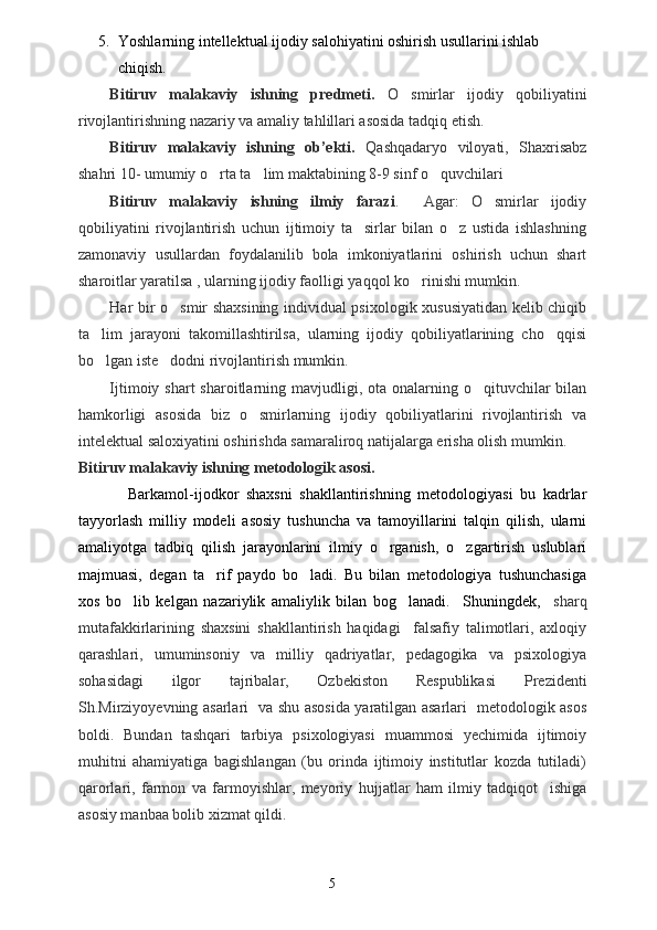 5. Yoshlarning intellektual ijodiy salohiyatini oshirish usullarini ishlab 
chiqish.
Bitiruv   malakaviy   ishning   predmeti.   O smirlar   ijodiy   qobiliyatini
rivojlantirishning nazariy va amaliy tahlillari asosida tadqiq etish.  
Bitiruv   malakaviy   ishning   ob’ekti.   Qashqadaryo   viloyati,   Shaxrisabz
shahri 10- umumiy o rta ta lim maktabining 8-9 sinf o quvchilari 	
  
Bitiruv   malakaviy   ishning   ilmiy   farazi .     Agar:   O smirlar   ijodiy	

qobiliyatini   rivojlantirish   uchun   ijtimoiy   ta sirlar   bilan   o z   ustida   ishlashning	
 
zamonaviy   usullardan   foydalanilib   bola   imkoniyatlarini   oshirish   uchun   shart
sharoitlar yaratilsa , ularning ijodiy faolligi yaqqol ko rinishi mumkin.	

Har bir o smir shaxsining individual psixologik xususiyatidan kelib chiqib	

ta lim   jarayoni   takomillashtirilsa,   ularning   ijodiy   qobiliyatlarining   cho qqisi	
 
bo lgan iste dodni rivojlantirish mumkin. 
 
Ijtimoiy shart  sharoitlarning mavjudligi, ota  onalarning o qituvchilar  bilan	

hamkorligi   asosida   biz   o smirlarning   ijodiy   qobiliyatlarini   rivojlantirish   va	

intelektual saloxiyatini oshirishda samaraliroq natijalarga erisha olish mumkin.
Bitiruv malakaviy ishning  metodologik asosi.
Barkamol-ijodkor   shaxsni   shakllantirishning   metodologiyasi   bu   kadrlar
tayyorlash   milliy   modeli   asosiy   tushuncha   va   tamoyillarini   talqin   qilish,   ularni
amaliyotga   tadbiq   qilish   jarayonlarini   ilmiy   o rganish,   o zgartirish   uslublari	
 
majmuasi,   degan   ta rif   paydo   bo ladi.   Bu   bilan   metodologiya   tushunchasiga	
 
xos   bo lib   kelgan   nazariylik   amaliylik   bilan   bog lanadi.     Shuningdek,    	
  s harq
mutafakkirlarining   shaxsini   shakllantirish   haqidagi     falsafiy   talimotlari,   axloqiy	

qarashlari,   umuminsoniy   va   milliy   qadriyatlar,   pedagogika   va   psixologiya
sohasidagi   ilgor   tajribalar,   Ozbekiston   Respublikasi  	
  Prezidenti
Sh.Mirziyoyevning   asarlari   va shu asosida yaratilgan asarlari   metodologik asos
boldi.   Bundan   tashqari   tarbiya   psixologiyasi   muammosi   yechimida   ijtimoiy	

muhitni   ahamiyatiga   bagishlangan   (bu   orinda   ijtimoiy   institutlar   kozda   tutiladi)	
  
qarorlari,   farmon   va   farmoyishlar,   meyoriy  	
 h ujjatlar   ham   ilmiy   tadqiqot     ishiga
asosiy manbaa bolib xizmat qildi.	

5 