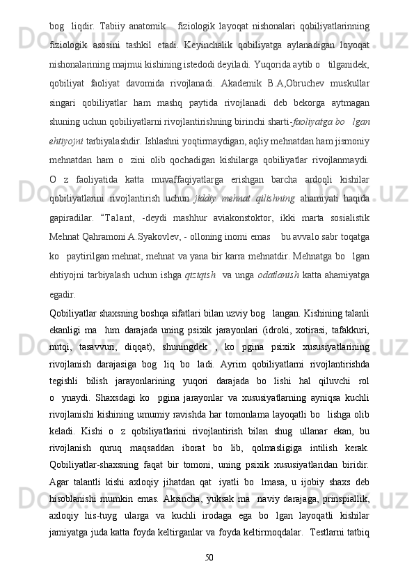 bog liqdir.   Tabiiy   anatomik   fiziologik   layoqat   nishonalari   qobiliyatlarinning 
fiziologik   asosini   tashkil   etadi.   Keyinchalik   qobiliyatga   aylanadigan   loyoqat
nishonalarining majmui kishining istedodi deyiladi. Yuqorida aytib o tilganidek,	

qobiliyat   faoliyat   davomida   rivojlanadi.   Akademik   B.A,Obruchev   muskullar
singari   qobiliyatlar   ham   mashq   paytida   rivojlanadi   deb   bekorga   aytmagan
shuning uchun qobiliyatlarni rivojlantirishning birinchi sharti- faoliyatga bo lgan	

ehtiyojni  tarbiyalashdir. Ishlashni yoqtirmaydigan, aqliy mehnatdan ham jismoniy
mehnatdan   ham   o zini   olib   qochadigan   kishilarga   qobiliyatlar   rivojlanmaydi.	

O z   faoliyatida   katta   muvaffaqiyatlarga   erishgan   barcha   ardoqli   kishilar	

qobiliyatlarini   rivojlantirish   uchun   jiddiy   mehnat   qilishning   ahamiyati   haqida
gapiradilar.   T a l ant,   -deydi   mashhur   aviakonstoktor,   ikki   marta   sosialistik	

Mehnat Qahramoni A.Syakovlev, - olloning inomi emas  bu avvalo sabr toqatga	

ko paytirilgan mehnat, mehnat va yana bir karra mehnatdir. Mehnatga bo lgan	
 
ehtiyojni   tarbiyalash   uchun   ishga   qiziqish     va   unga   odatlanish   katta   ahamiyatga
egadir.
Qobiliyatlar shaxsning boshqa sifatlari bilan uzviy bog langan. Kishining talanli	

ekanligi   ma lum   darajada   uning   psixik   jarayonlari   (idroki,   xotirasi,   tafakkuri,	

nutqi,   tasavvuri,   diqqat),   shuningdek   ,   ko pgina   psixik   xususiyatlarining	

rivojlanish   darajasiga   bog liq   bo ladi.   Ayrim   qobiliyatlarni   rivojlantirishda	
 
tegishli   bilish   jarayonlarining   yuqori   darajada   bo lishi   hal   qiluvchi   rol	

o ynaydi.   Shaxsdagi   ko pgina   jarayonlar   va   xususiyatlarning   ayniqsa   kuchli	
 
rivojlanishi   kishining   umumiy  ravishda   har   tomonlama   layoqatli   bo lishga   olib	

keladi.   Kishi   o z   qobiliyatlarini   rivojlantirish   bilan   shug ullanar   ekan,   bu	
 
rivojlanish   quruq   maqsaddan   iborat   bo lib,   qolmasligiga   intilish   kerak.	

Qobiliyatlar-shaxsning   faqat   bir   tomoni,   uning   psixik   xususiyatlaridan   biridir.
Agar   talantli   kishi   axloqiy   jihatdan   qat iyatli   bo lmasa,   u   ijobiy   shaxs   deb	
 
hisoblanishi   mumkin   emas.   Aksincha,   yuksak   ma naviy   darajaga,   prinspiallik,	

axloqiy   his-tuyg ularga   va   kuchli   irodaga   ega   bo lgan   layoqatli   kishilar	
 
jamiyatga juda katta foyda keltirganlar va foyda keltirmoqdalar.   Testlarni tatbiq
50 