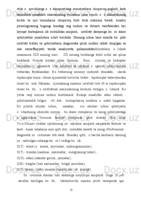 etish   o quvchilarga   o z   shaxsiyatidagi   xususiyatlarni   chuqurroq   anglash,   kasb 
tanlashdek   murakkab   muammoning   yechimini   oson   topish,   o z   shaxsiyatining	

kuchli   va   ojiz   tomonlarini   chuqurroq   bilib   olish   imkonini   beradi.   Amaliy
psixologiyaning   bugungi   kundagi   eng   muhim   va   dolzarb   vazifalaridan   biri
layoqat   kurtaqlarini   ilk   yoshlikdan   aniqlash,     intellekt   darajasiga   ko ra   shaxs	

qobiliyatlari   yunalishini   ochib   berishdir.   Shuning   uchun   ham   xozirda   ko plab	

intellekt   testlari   va   qobiliyatlarni   diagnostika   qilish   usullari   ishlab   chiqilgan   va
ular   muvaffaqiyatli   tarzda   amaliyotda   qullanmokda obiliyatlarni   o lchash	

muammosi   XIX   asrning   oxiri     XX   asrning   boshlariga   kelib   izchil   xal   qilina	

boshlandi.   H orijda   bunday   ishlar   Spirmen,     Bine,     Ayzenk   va   boshqalar
tomonidan   o rgananildi.   Ular   qobiliyat   va   iqtidorni   o rganish   uchun   maxsus	
 
testlardan   foydalandilar.   Bu   testlarning   umumiy   mohiyati   shundaki,     ularda
topshiriqlar tizimi  tobora qiyinlashib boruvchi testlar - topshiriqlar batareyasidan
iborat bo ladi. Masalan,    Ayzenkning mashxur intellekt testi  40 ta topshiriqdan	

iborat   bo lib,     u   intellektual   jarayonlarning   kechishi   tezligini   o lchaydi.   Bu
 
yerda   vaqt   mezoni   muhim   hisoblanadi.   Boshqa   mualliflar   sekin   ishlash   -
qobiliyatsizlik   belgisi   vfc   deb,     boshqacharoq   usullarni   o uylab   topganlar.	
 
Ko pchilik   olimlar   uchun,     masalan,     rus   olimlari   uchun   qobiliyatni	

o lchashning   ishonchli   mezoni   -   bu   shaxs   yutuqlarini   va   uning   qobiliyatidagi	

o zgarishlarni   bevosita   faoliyat   jarayonida   qayd   etishdir.   Rus   olimi

Ye.A.Klimov   yoshlar   iqtidorining   yo nalishini   aniqlash   maqsadida   faoliyat   va	

kasb - hunar sohalarini asos qilib olib,  metodika yaratdi va uning «Professional -
diagnostik   so rovnoma»  deb   atadi.   Shunday  qilib,    u  barcha   kasblarni   ularning	

yo naltirilgan sohasiga ko ra 5 toifaga bo ldi: 	
  
O(T) - tabiat (o simlik,  xayvonlar,  mikroogranizmlar); 	

O(T) - texnika (mashina,  materiallar,   e nergiyaning turlari) ;   
O(O)- odam (odamlar guruxi,  jamoalar);
O(B)- belgilar (turli malumotlar,  belgili simvollar);
O (I)- badiiy,  ijodiy obrazlar (tasviriy san at,  musiqa).	

So rovnoma   shaxsni   turli   kasblarga   moyilliqni   aniqlaydi.   Unga   20   juft	

savollar   kiritilgan   bo lib,     tekshiriluvchi   maxsus   javob   varaqasida   qay	

51 