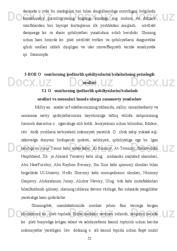 darajada   u   yoki   bu   mashgulot   turi   bilan   shugullanishga   moyilligini   belg i lashi
kerakAmaliy   psixologiyaning   bugungi   kundagi   eng   muhim   va   dolzarb
vazifalaridan   biri   layoqat   kurtaqlarini   ilk   yoshlikdan   aniqlash,     intellekt
darajasiga   ko ra   shaxs   qobiliyatlari   yunalishini   ochib   berishdir.   Shuning
uchun   ham   hozirda   ko plab   intellekt   testlari   va   qobiliyatlarni   diagnostika	

qilish   usullari   ishlab   chiqilgan   va   ular   muvaffaqiyatli   tarzda   amaliyotda
q o	
 llanmoqda.           
3-BOB O smirlarn	
 ing ijodkorlik qobiliyatlarini baholash ning psixologik
usullari
3.1   O smirlar	
 ning ijodkorlik qobiliyatlarini baholash
usullari va mezonlari hamda ularga zamonaviy yondashuv
             Milliy an analar urf-odatlarimizning tiklanishi, milliy, umumbashariy va

umumma naviy   qadriyatlarimizni   hayotimizga   tatbiq   etilishi   xalqimizning	

turmush sharoitini o zgarishiga olib keldi. Jamiyatimiz uchun bilimdon, fidokor,	

iste dodli   yoshlarni  tarbiyalash  imkoniyati  yaratildi. O zbek  xalqi   yuksak  aql-	
 
zakovatga   dunyoni   boshqarish   qudrati,   salohiyati,   qobiliyatiga   ega   bo lgan	

sohibqiron Amir Temur  kabi sarkardalar, Al-Buxoriy, At-Termiziy, Bahovuddin
Naqshband,   Xo ja   Ahmad   Yassaviy   kabi   ulug   muhandis   majtahid   ulamolari,	
 
Abu   NasrForobiy,   Abu   Rayhon   Beruniy,   Ibn   Sino   kabi   qomusiy   olimlari   bilan
birgalikda   Ul-Umaviy,   Hofiz   Sheroziy   kabi   musiqashunos   olimlari,   Nizomiy
Ganjaviy,   Abdurahmon   Jomiy,   Alisher   Navoiy,   Ulug bek   kabi   mutafakkirlari	

bilanfaxrlanib qolmay, ularning ishlarini davom etishiga, fan sohasida yangiliklar
yaratishga ham qodirdirlar. 
Shuningdek,   mamlakatimizda   nomlari   jahon   fani   tarixiga   kirgan
olimlarimiz ko plab topiladi. Bizda madaniy saviyani oshirish, xalqimiz orasida	

ko plab  bunyodga  kelgan  talant  va   salohiyatlarni   kamol   toptirish  uchun   barcha	

imkoniyatlar   yaratilgan.   Iste dodning   o sib   kamol   topishi   uchun   faqat   muhit	
 
52 