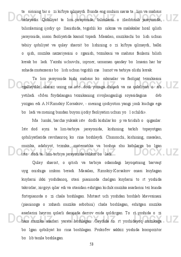 ta sirining bir o zi kifoya qilmaydi. Bunda eng muhim narsa ta lim va mahsus  
tarbiyadir.   Qobiliyat   ta lim   jarayonida,   bilimlarni   o zlashtirish   jarayonida,	
 
bilimlarning   ijodiy   qo llanishida,   tegishli   ko nikma   va   malakalar   hosil   qilish	
 
jarayonida,   inson   faoliyatida   kamol   topadi.   Masalan,   muzikachi   bo lish   uchun	

tabiiy   qobiliyat   va   qulay   sharoit   bo lishining   o zi   kifoya   qilmaydi,   balki	
 
o qish,   muzika   nazariyasini   o rganish,   texnikani   va   mahsus   fanlarni   bilish	
 
kerak   bo ladi.   Yaxshi   uchuvchi,   injener,   umuman   qanday   bo lmasin   har   bir	
 
sohada mutaxassis bo lish uchun tegishli ma lumot va tarbiya olishi kerak.	
 
Ta lim   jarayonida   kishi   mahsus   ko nikmalar   va   faoliyat   texnikasini	
 
egallaydiki,   ularsiz   uning   na   iste dodi   yuzaga   chiqadi   va   na   qobiliyati   o sib	
 
yetiladi.   «Men   foydalangan   texnikaning   rivojlanganligi   soyasidagina     deb	

yozgan edi A.N.Rimskiy  Korsakov, - mening ijodiyotim  yangi  jonli  kuchga ega
bo ladi va mening bundan buyon ijodiy faoliyatim uchun yo l ochildi».	
 
Ma lumki, barcha yuksak iste dodli kishilar ko p va tirishib o qiganlar.	
   
Iste dod   ayni   ta lim-tarbiya   jarayonida,   kishining   tarkib   topayotgan	
 
qobiliyatlarida   ravshanroq   ko rina   boshlaydi.   Chunonchi,   kishining,   masalan,	

muzika,   adabiyot,   texnika,   matematika   va   boshqa   shu   kabilarga   bo lgan	

iste dodi ta lim-tarbiya jarayonida oshkor bo ladi.	
  
Qulay   sharoit,   o qitish   va   tarbiya   odamdagi   layoqatning   barvaqt	

uyg onishiga   imkon   beradi.   Masalan,   Rimskiy-Korsakov   onasi   kuylagan	

kuylarni   ikki   yoshdanoq,   otasi   pianinoda   chalgan   kuylarni   to rt   yoshida	

takrorlar, xirgoyi qilar edi va otasidan eshitgan kichik muzika asarlarini tez kunda
fortepianoda   o zi   chala   boshlagan.   Motsart   uch   yoshdan   boshlab   klavesinani	

(pianinoga   o xshash   muzika   asbobini)   chala   boshlagan,   eshitgan   muzika

asarlarini   hayron   qolarli   darajada   darrov   esida   qoldirgan.   To rt   yoshida   o zi	
 
ham   muzika   asarlari   yarata   boshlagan.   Gaydida   to rt   yoshidayoq   muzikaga	

bo lgan   qobiliyat   ko rina   boshlagan.   Prokofev   sakkiz   yoshida   kompozitor	
 
bo lib tanila boshlagan.

53 