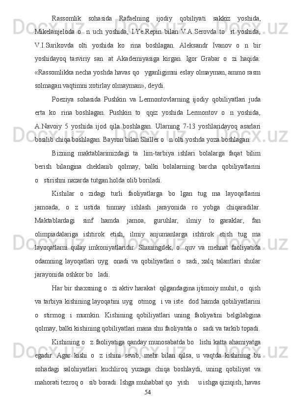Rassomlik   sohasida   Rafaelning   ijodiy   qobiliyati   sakkiz   yoshida,
Mikelanjeloda   o n   uch   yoshida,   I.Ye.Repin   bilan   V.A.Serovda   to rt   yoshida, 
V.I.Surikovda   olti   yoshida   ko rina   boshlagan.   Aleksandr   Ivanov   o n   bir	
 
yoshidayoq   tasviriy   san at   Akademiyasiga   kirgan.   Igor   Grabar   o zi   haqida:	
 
«Rassomlikka necha yoshda havas qo yganligimni eslay olmayman, ammo rasm	

solmagan vaqtimni xotirlay olmayman», deydi.
Poeziya   sohasida   Pushkin   va   Lermontovlarning   ijodiy   qobiliyatlari   juda
erta   ko rina   boshlagan.   Pushkin   to qqiz   yoshida   Lermontov   o n   yoshida,	
  
A.Navoiy   5   yoshida   ijod   qila   boshlagan.   Ularning   7-13   yoshlaridayoq   asarlari
bosilib chiqa boshlagan. Bayron bilan Shiller o n olti yoshda yoza boshlagan. 	

Bizning   maktablarimizdagi   ta lim-tarbiya   ishlari   bolalarga   faqat   bilim	

berish   bilangina   cheklanib   qolmay,   balki   bolalarning   barcha   qobiliyatlarini
o stirishni nazarda tutgan holda olib boriladi.	

Kishilar   o zidagi   turli   faoliyatlarga   bo lgan   tug ma   layoqatlarini	
  
jamoada,   o z   ustida   tinmay   ishlash   jarayonida   ro yobga   chiqaradilar.	
 
Maktablardagi   sinf   hamda   jamoa,   guruhlar,   ilmiy   to garaklar,   fan	

olimpiadalariga   ishtirok   etish,   ilmiy   anjumanlarga   ishtirok   etish   tug ma	

layoqatlarni   qulay   imkoniyatlaridir.   Shuningdek,   o quv   va   mehnat   faoliyatida	

odamning   layoqatlari   uyg onadi   va   qobiliyatlari   o sadi,   xalq   talantlari   shular	
 
jarayonida oshkor bo ladi.	

Har bir shaxsning o zi aktiv harakat  qilgandagina ijtimoiy muhit, o qish	
 
va tarbiya kishining layoqatini uyg otmog i va iste dod hamda qobiliyatlarini	
  
o stirmog i   mumkin.   Kishining   qobiliyatlari   uning   faoliyatini   belgilabgina	
 
qolmay, balki kishining qobiliyatlari mana shu faoliyatda o sadi va tarkib topadi.	

Kishining o z faoliyatiga qanday munosabatda bo lishi katta ahamiyatga	
 
egadir.   Agar   kishi   o z   ishini   sevib,   mehr   bilan   qilsa,   u   vaqtda   kishining   bu	

sohadagi   salohiyatlari   kuchliroq   yuzaga   chiqa   boshlaydi,   uning   qobiliyat   va
mahorati tezroq o sib boradi. Ishga muhabbat qo yish   u ishga qiziqish, havas	
  
54 
