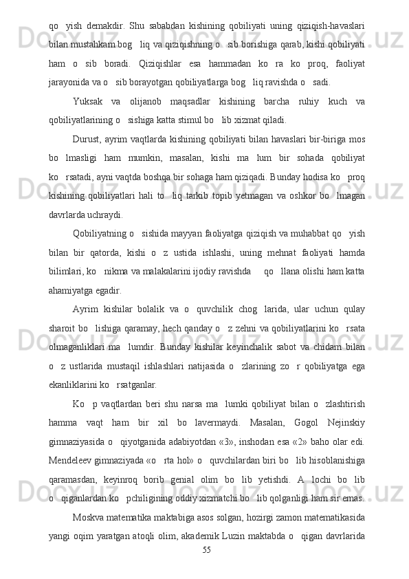 qo yish   demakdir.   Shu   sababdan   kishining   qobiliyati   uning   qiziqish-havaslari
bilan mustahkam bog liq va qiziqishning o sib borishiga qarab, kishi qobiliyati	
 
ham   o sib   boradi.   Qiziqishlar   esa   hammadan   ko ra   ko proq,   faoliyat	
  
jarayonida va o sib borayotgan qobiliyatlarga bog liq ravishda o sadi.	
  
Yuksak   va   olijanob   maqsadlar   kishining   barcha   ruhiy   kuch   va
qobiliyatlarining o sishiga katta stimul bo lib xizmat qiladi.	
 
Durust, ayrim  vaqtlarda kishining qobiliyati  bilan havaslari  bir-biriga mos
bo lmasligi   ham   mumkin,   masalan,   kishi   ma lum   bir   sohada   qobiliyat	
 
ko rsatadi, ayni vaqtda boshqa bir sohaga ham qiziqadi. Bunday hodisa ko proq
 
kishining   qobiliyatlari   hali   to liq   tarkib   topib   yetmagan   va   oshkor   bo lmagan	
 
davrlarda uchraydi.
Qobiliyatning o sishida mayyan faoliyatga qiziqish va muhabbat qo yish	
 
bilan   bir   qatorda,   kishi   o z   ustida   ishlashi,   uning   mehnat   faoliyati   hamda	

bilimlari, ko nikma va malakalarini ijodiy ravishda   qo llana olishi ham katta	
  
ahamiyatga egadir.
Ayrim   kishilar   bolalik   va   o quvchilik   chog larida,   ular   uchun   qulay	
 
sharoit bo lishiga qaramay, hech qanday o z zehni va qobiliyatlarini ko rsata	
  
olmaganliklari   ma lumdir.   Bunday   kishilar   keyinchalik   sabot   va   chidam   bilan	

o z   ustlarida   mustaqil   ishlashlari   natijasida   o zlarining   zo r   qobiliyatga   ega	
  
ekanliklarini ko rsatganlar.	

Ko p   vaqtlardan   beri   shu   narsa   ma lumki   qobiliyat   bilan   o zlashtirish	
  
hamma   vaqt   ham   bir   xil   bo lavermaydi.   Masalan,   Gogol   Nejinskiy	

gimnaziyasida o qiyotganida adabiyotdan «3», inshodan esa «2» baho olar  edi.	

Mendeleev gimnaziyada «o rta hol» o quvchilardan biri bo lib hisoblanishiga	
  
qaramasdan,   keyinroq   borib   genial   olim   bo lib   yetishdi.   A lochi   bo lib	
  
o qiganlardan ko pchiligining oddiy xizmatchi bo lib qolganligi ham sir emas.	
  
Moskva matematika maktabiga asos solgan, hozirgi zamon matematikasida
yangi oqim  yaratgan atoqli  olim, akademik Luzin maktabda o qigan davrlarida	

55 