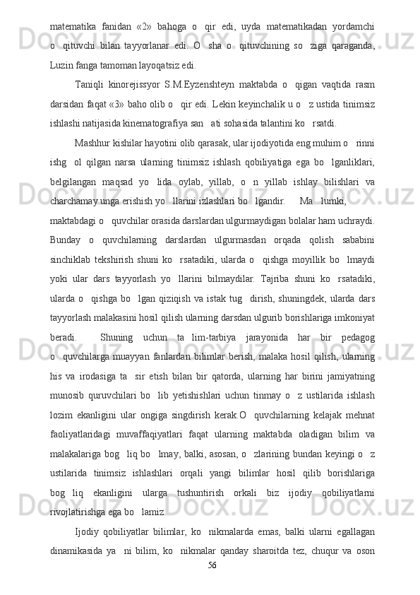 matematika   fanidan   «2»   bahoga   o qir   edi,   uyda   matematikadan   yordamchi
o qituvchi   bilan   tayyorlanar   edi.   O sha   o qituvchining   so ziga   qaraganda,	
   
Luzin fanga tamoman layoqatsiz edi.
Taniqli   kinorejissyor   S.M.Eyzenshteyn   maktabda   o qigan   vaqtida   rasm	

darsidan faqat «3» baho olib o qir edi. Lekin keyinchalik u o z ustida tinimsiz	
 
ishlashi natijasida kinematografiya san ati sohasida talantini ko rsatdi.	
 
Mashhur kishilar hayotini olib qarasak, ular ijodiyotida eng muhim o rinni	

ishg ol   qilgan   narsa   ularning   tinimsiz   ishlash   qobiliyatiga   ega   bo lganliklari,	
 
belgilangan   maqsad   yo lida   oylab,   yillab,   o n   yillab   ishlay   bilishlari   va	
 
charchamay unga erishish yo llarini izlashlari bo lgandir.	
  Ma lumki,	
maktabdagi o quvchilar orasida darslardan ulgurmaydigan bolalar ham uchraydi.	

Bunday   o quvchilarning   darslardan   ulgurmasdan   orqada   qolish   sababini	

sinchiklab   tekshirish   shuni   ko rsatadiki,   ularda   o qishga   moyillik   bo lmaydi	
  
yoki   ular   dars   tayyorlash   yo llarini   bilmaydilar.   Tajriba   shuni   ko rsatadiki,
 
ularda   o qishga   bo lgan   qiziqish   va   istak   tug dirish,   shuningdek,   ularda   dars	
  
tayyorlash malakasini hosil qilish ularning darsdan ulgurib borishlariga imkoniyat
beradi. Shuning   uchun   ta lim-tarbiya   jarayonida   har   bir   pedagog	

o quvchilarga   muayyan   fanlardan   bilimlar   berish,   malaka   hosil   qilish,   ularning	

his   va   irodasiga   ta sir   etish   bilan   bir   qatorda,   ularning   har   birini   jamiyatning	

munosib   quruvchilari   bo lib   yetishishlari   uchun   tinmay   o z   ustilarida   ishlash	
 
lozim   ekanligini   ular   ongiga   singdirish   kerak.O quvchilarning   kelajak   mehnat	

faoliyatlaridagi   muvaffaqiyatlari   faqat   ularning   maktabda   oladigan   bilim   va
malakalariga bog liq bo lmay, balki, asosan, o zlarining bun	
   dan keyingi o z	
ustilarida   tinimsiz   ishlashlari   orqali   yangi   bilimlar   hosil   qilib   borishlariga
bog liq   ekanligini   ularga   tushuntirish   orkali   biz   ijodiy   qobiliyatlarni	

rivojlatirishga ega bo lamiz.	

Ijodiy   qobiliyatlar   bilimlar,   ko nikmalarda   emas,   balki   ularni   egallagan	

dinamikasida   ya ni   bilim,   ko nikmalar   qanday   sharoitda   tez,   chuqur   va   oson	
 
56 
