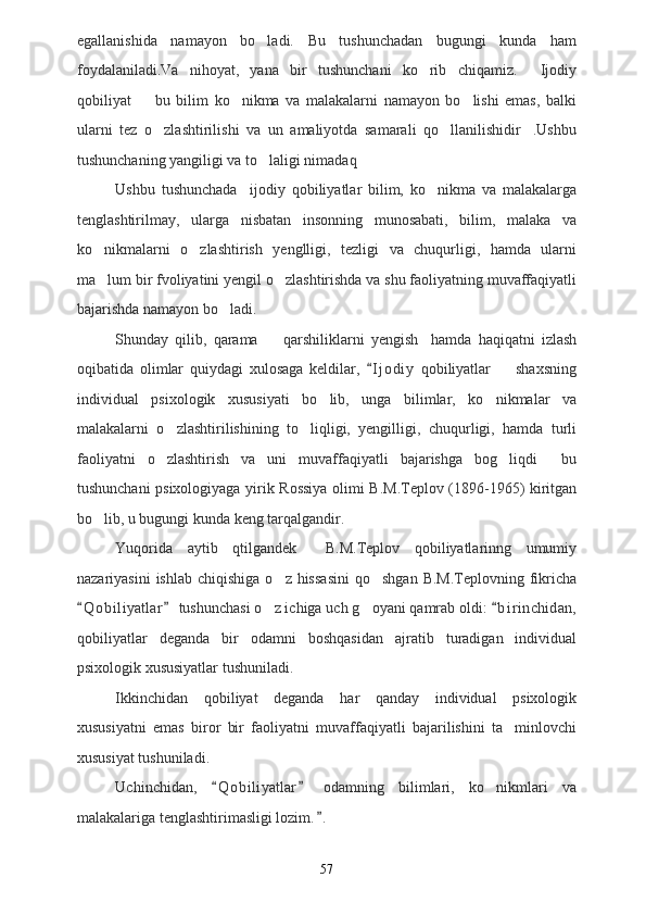 egallanishida   namayon   bo ladi.   Bu   tushunchadan   bugungi   kunda   ham
foydalaniladi.Va   nihoyat,   yana   bir   tushunchani   ko rib   chiqamiz.   Ijodiy	
 
qobiliyat     bu   bilim   ko nikma   va   malakalarni   namayon   bo lishi   emas,   balki	
  
ularni   tez   o zlashtirilishi   va   un   amaliyotda   samarali   qo llanilishidir .Ushbu	
  
tushunchaning yangiligi va to laligi nimadaq  	

Ushbu   tushunchada     ijodiy   qobiliyatlar   bilim,   ko nikma   va   malakalarga	

tenglashtirilmay,   ularga   nisbatan   insonning   munosabati,   bilim,   malaka   va
ko nikmalarni   o zlashtirish   yenglligi,   tezligi   va   chuqurligi,   hamda   ularni	
 
ma lum bir fvoliyatini yengil o zlashtirishda va shu faoliyatning muvaffaqiyatli
 
bajarishda namayon bo ladi.	

Shunday   qilib,   qarama     qarshiliklarni   yengish     hamda   haqiqatni   izlash	

oqibatida   olimlar   quiydagi   xulosaga   keldilar,   I j odiy   qobiliyatlar     shaxsning	
	
individual   psixologik   xususiyati   bo lib,   unga   bilimlar,   ko nikmalar   va	
 
malakalarni   o zlashtirilishining   to liqligi,   yengilligi,   chuqurligi,   hamda   turli	
 
faoliyatni   o zlashtirish   va   uni   muvaffaqiyatli   bajarishga   bog liqdi   bu
  
tushunchani psixologiyaga yirik Rossiya olimi B.M.Teplov (1896-1965) kiritgan
bo lib, u bugungi kunda keng tarqalgandir.	

Yuqorida   aytib   qtilgandek     B.M.Teplov   qobiliyatlarinng   umumiy
nazariyasini   ishlab  chiqishiga  o z  hissasini  qo shgan   B.M.Teplovning  fikricha	
 
Q o biliyatlar  tushunchasi o z ichiga uch g oyani qamrab oldi:  b i r inchidan,	
  	 
qobiliyatlar   deganda   bir   odamni   boshqasidan   ajratib   turadigan   individual
psixologik xususiyatlar tushuniladi.
Ikkinchidan   qobiliyat   deganda   har   qanday   individual   psixologik
xususiyatni   emas   biror   bir   faoliyatni   muvaffaqiyatli   bajarilishini   ta minlovchi	

xususiyat tushuniladi.
Uchinchidan,   Q o biliyatlar   odamning   bilimlari,   ko nikmlari   va	
 	
malakalariga tenglashtirimasligi lozim. .	

57 