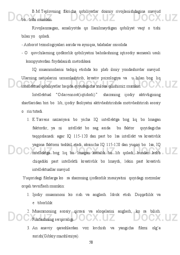 B.M.Teplovning   fikricha   qobiliyatlar   doimiy   rivojlanishdagina   mavjud
bo lishi mumkin.
Rivojlanmagan,   amaliyotda   qo llanilmaydigan   qobiliyat   vaqt   o tishi	
 
bilan yo qoladi. 	

- Axborot texnologiyalari asrida va ayniqsa, talabalar misolida
-   O quvchilarning   ijodkorlik   qobiliyatini   baholashning   iqtisodiy   samarali   usuli	

 kompyuterdan foydalanish metodikasi	

IQ   muammolarini   tadqiq   etishda   ko plab   ilmiy   yondashuvlar   mavjud.	

Ularning   natijalarini   umumlashtirib,   kreativ   psixologiya   va     u   bilan   bog liq	

intellektual qobiliyatlar haqida quyidagicha xulosa qilishimiz mumkin:
Intellektual   O d arennost(iqtidorli)   shaxsning   ijodiy   aktivligining	
 
shartlaridan biri  bo lib, ijodiy faoliyatni  aktivlashtirishda motivlashtirish asosiy

o rin tutadi. 	

1. E.Torrens   nazariyasi   bo yicha   IQ   intellektga   bog liq   bo lmagan	
  
faktordir,   ya ni   intellekt   bo sag asida   bu   faktor     quyidagicha	
    
taqqoslanadi:   agar   IQ   115-120   dan   past   bo lsa   intellekt   va   kreativlik	

yagona faktorni tashkil etadi, aksincha IQ 115-120 dan yuqori bo lsa, IQ	

intellektga   bog liq   bo lmagan   kattalik   bo lib   qoladi,   bundan   kelib	
  
chiqadiki   past   intellektli   kreativlik   bo lmaydi,   lekin   past   kreativli	

intellektuallar mavjud 
 Yuqoridagi fikrlarga ko ra shaxsning ijodkorlik xusuiyatini  quyidagi mezonlar	

orqali tavsiflash mumkin:  
1. Ijodiy   muammoni   ko rish   va   anglash.   Idrok   etish.   Diqqatlilik   va	

e tibor	
 li lik
2. Muammoning   asosiy   qirrasi   va   aloqalarini   anglash,   ko ra   bilish.	

Fikrlashning serqirraligi.
3. An anaviy   qarashlardan   voz   kechish   va   yangicha   fikrni   olg‘a	

surish(Gibkiy mыshleniya).
58 