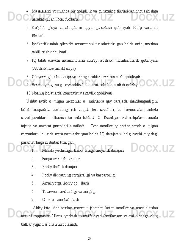 4. Masalalarni yechishda bir qoliplilik va guruxning fikrlaridan chetlashishga
harakat qilish. Real fikrlash.
5. Ko‘plab   g‘oya   va   aloqalarni   qayta   guruxlash   qobiliyati.   Ko‘p   variantli
fikrlash.
6. Ijodkorlik   talab   qiluvchi   muammoni   tizimlashtirilgan   holda   aniq,   ravshan
tahlil etish qobiliyati. 
7. IQ   talab   etuvchi   muammolarni   sun’iy,   abstrakt   tizimlashtirish   qobiliyati.
(Abstraktnoe mыshleniya)
8. G‘oyaning bir butunligi va uning strukturasini his etish qobiliyati.
9. Barcha yangi va g ayrioddiy holatlarni qabul qila olish qobiliyati.
10. Noaniq holatlarda konstruktiv aktivlik qobiliyati
Ushbu   aytib   o tilgan   mezonlar   o smirlarda   qay   darajada   shakllanganligini	
 
bilish   maqsadida   boshlang ich   vaqtda   test   savollari,   so rovnomalar,   anketa	
 
savol   javoblari   o tkazish   ko zda   tutiladi.   O tkazilgan   test   natijalari   asosida	
  
tajriba   va   nazorat   guruxlari   ajratiladi.       Test   savollari   yuqorida   sanab   o tilgan	

mezonlarni o zida mujassamlashtirgan holda IQ darajasini belgilovchi quyidagi	

parametrlarga nisbatan tuzilgan:
1. Masala yechishga, fizika faniga moyillik darajasi
2. Fanga qiziqish darajasi
3. Ijodiy faollik darajasi
4. Ijodiy diqqatning serqirraligi va barqarorligi
5. Amaliyotga ijodiy qo llash	

6. Tasavvur ravshanligi va aniqligi
7. O z-o zini baholash	
 
              Akliy   iste dod   testlari   mazmun   jihatdan   kator   savollar   va   masalalardan	

tashkil   topgandir.   Ularni   yechish   muvaffakiyati   (sarflangan   vaktni   hisobga   olib)
balllar yigindisi bilan hisoblanadi. 
59 