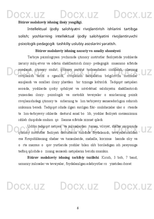 Bitiruv malakaviy ishning  ilmiy yangiligi.  
Intellektual   ijodiy   salohiyatni   rivojlantirish   ishlarini   tartibga
solish;   yoshlarning   intellektual   ijodiy   salohiyatini   rivojlantiruvchi
psixologik-pedagogik  tashkiliy uslubiy asoslarini yaratish.
Bitiruv malakaviy ishning nazariy va amaliy ahamiyati
Tarbiya   psixologiyasi   yechimida   ijtimoiy   institutlar   faoliyatida   yoshlarda
zaruriy   xulq-atvor   va   odatni   shakllantirish   ilmiy-   pedagogik     muammo   sifatida
asoslandi,   ijtimoiy   muhit,   ijtimoiy   institut   tushunchalari   izohlandi,   ularning
rivojlanish   tarixi   o rganildi,   rivojlanish   darajalarini   belgilovchi   mezonlar
aniqlandi   va   omillari   ilmiy   jihatdan     bir   tizimga   keltirildi.   Tadqiqot   natijalari
asosida,   yoshlarda   ijodiy   qobiliyat   va   intelektual   salohiyatni   shakllantirish
yuzasidan   ilmiy-   psixologik   va   metodik   tavsiyalar   o smirlarning   psixik	

rivojlanishidagi ijtimoiy ta sirlarning ta lim tarbiyaviy samaradorligini oshirish	
 
imkonini beradi. Tadqiqot ishida ilgari   surilgan fikr- mulohazalar ular o rtasida	

ta lim-tarbiyaviy ishlarda   dasturul amal bo lib, yoshlar faoliyati mexanizmini	
 
ishlab chiqishda muhim  qo llanma sifatida xizmat qiladi.	

Ushbu tadqiqot natijasi  va xulosalardan  tuman, viloyat, shahar miqyosida
ijtimoiy   institutlar   faoliyati   dasturlarini   tuzishda   foydalanish,   tavsiyalarimizdan
esa   Respublikaning   shahar   va   tumanlarida,   mahalla,   korxona     hamda   oliy   va
o rta   maxsus   o quv   yurtlarida   yoshlar   bilan   olib   boriladigan   ish   jarayoniga	
 
tadbiq qilishda o zining samarali natijalarini berishi mumkin.	

Bitiruv   malakaviy   ishning   tarkibiy   tuzilishi .   Kirish,   3   bob,   7   band,
umumiy xulosalar va tavsiyalar, foydalanilgan adabiyotlar ro yxatidan iborat.	

6 