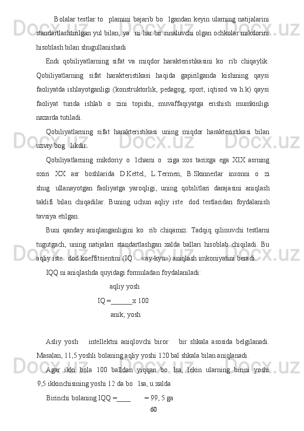 Bolalar testlar  to plamini bajarib bo lgandan keyin ularning natijalarini 
standartlashtirilgan yul bilan, ya ni har bir sinaluvchi olgan ochkolar mikdorini	

hisoblash bilan shugullanishadi
Endi   qobiliyatlarning   sifat   va   miqdor   harakteristikasini   ko rib   chiqaylik.	

Qobiliyatlarning   sifat   harakteristikasi   haqida   gapirilganda   kishining   qaysi
faoliyatda   ishlayotganligi   (konstruktorlik,   pedagog,   sport,   iqtisod   va   h.k)   qaysi
faoliyat   turida   ishlab   o zini   topishi,   muvaffaqiyatga   erishish   mumkinligi	

nazarda tutiladi.
Qobiliyatlarning   sifat   harakteristikasi   uning   miqdor   harakteristikasi   bilan
uzviy bog likdir.	

Qobiliyatlarning   mikdoriy   o lchami   o ziga   xos   tarixga   ega   XIX   asrning	
 
oxiri   XX   asr   boshlarida   D.Kettel,   L.Termen,   B.Skinnerlar   insonni   o zi	

shug ullanayotgan   faoliyatga   yaroqligi,   uning   qobilitlari   darajasini   aniqlash	

taklifi   bilan   chiqadilar.   Buning   uchun   aqliy   iste dod   testlaridan   foydalanish	

tavsiya etilgan.
Buni   qanday   aniqlanganligini   ko rib   chiqamiz.   Tadqiq   qilinuvchi   testlarni	

tugutgach,   uning   natijalari   standartlashgan   xalda   ballari   hisoblab   chiqiladi.   Bu
aqliy iste dod koeffitsientini (IQ   «ay-kyu») aniqlash imkoniyatini beradi.	
 
IQQ ni ani q lashda  q uyidagi formuladan foydalaniladi:
a qli y yosh
IQ =______x 100
anik; yosh
Asliy   yosh     intellektni   aniqlovchi   biror     bir   shkala   asosida   belgilanadi.	
 
Masalan, 11,5 yoshli bolaning aqliy yoshi 120 bal shkala bilan aniqlanadi.
Agar   ikki   bola   100   balldan   yiqqan   bo lsa,   lekin   ularning   birini   yoshi	

9,5 ikkinchisining yoshi 12 da bo lsa, u xalda	

Birinchi bolaning IQQ =____ = 99, 5 ga
60 