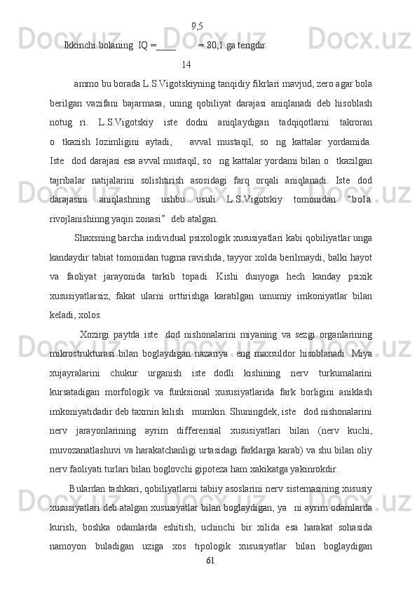                        9,5
Ikkinchi bolaning  IQ =____ = 80,1 ga tengdir
                   14
ammo bu borada L.S.Vigotskiyning tanqidiy fikrlari mavjud, zero agar bola
berilgan   vazifani   bajarmasa,   uning   qobiliyat   darajasi   aniqlanadi   deb   hisoblash
notug ri.   L.S.Vigotskiy   iste dodni   aniqlaydigan   tadqiqotlarni   takroran 
o tkazish   lozimligini   aytadi,       avval   mustaqil,   so ng   kattalar   yordamida.	
 
Iste dod darajasi esa avval mustaqil, so ng kattalar yordami bilan o tkazilgan	
  
tajribalar   natijalarini   solishtirish   asosidagi   farq   orqali   aniqlanadi.   Iste dod	

darajasini   aniqlashning   ushbu   usuli   L.S.Vigotskiy   tomonidan   b o l a

rivojlanishinng yaqin zonasi  deb atalgan.	

Shaxsning barcha individual psixologik xususiyatlari kabi qobiliyatlar unga
kandaydir tabiat tomonidan tugma ravishda, tayyor xolda berilmaydi, balki hayot
va   faoliyat   jarayonida   tarkib   topadi.   Kishi   dunyoga   hech   kanday   psixik
xususiyatlarsiz,   fakat   ularni   orttirishga   karatilgan   umumiy   imkoniyatlar   bilan
keladi, xolos. 
              Xozirgi   paytda   iste dod   nishonalarini   miyaning   va   sezgi   organlarining

mikrostrukturasi   bilan   boglaydigan   nazariya     eng   maxsuldor   hisoblanadi.   Miya
xujayralarini   chukur   urganish   iste dodli   kishining   nerv   turkumalarini	

kursatadigan   morfologik   va   funksional   xususiyatlarida   fark   borligini   aniklash
imkoniyatidadir deb taxmin kilish   mumkin. Shuningdek, iste dod nishonalarini	

nerv   jarayonlarining   ayrim   differensial   xususiyatlari   bilan   (nerv   kuchi,
muvozanatlashuvi va harakatchanligi urtasidagi farklarga karab) va shu bilan oliy
nerv faoliyati turlari bilan boglovchi gipoteza ham xakikatga yakinrokdir. 
        Bulardan tashkari, qobiliyatlarni tabiiy asoslarini nerv sistemasining xususiy
xususiyatlari deb atalgan xususiyatlar bilan boglaydigan, ya ni ayrim odamlarda	

kurish,   boshka   odamlarda   eshitish,   uchinchi   bir   xilida   esa   harakat   sohasida
namoyon   buladigan   uziga   xos   tipologik   xususiyatlar   bilan   boglaydigan
61 