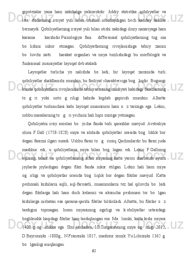 gipotezalar   yana   ham   xakikatga   yakinrokdir.   Jiddiy   statistika   qobiliyatlar   va
iste dodlarning   irsiyat   yuli   bilan   utishini   isbotlaydigan   hech   kanday   dalillar
bermaydi. Qobiliyatlarning irsiyat yuli bilan utishi xakidagi ilmiy nazariyaga ham
karama     karshidir.Psixologiya   fani     differensial   qobiliyatlarning   tug ma	
 
bo lishini   inkor   etmagan.   Qobiliyatlarning   rivojlanishiga   tabiiy   zamin	

bo luvchi   xatti     harakat   organlari   va   miya   tuzilishidagi   bu   morfologik   va
 
funksional xususiyatlar layoqat deb ataladi.
Layoqatlar   turlicha   yo nalishda   bo ladi,   bir   layoqat   zaminida   turli	
 
qobiliyatlar shakllanishi mumkin, bu faoliyat «harakter»iga bog liqdir. Bugungi	

kunda qobiliyatlarni rivojlanishida tabiiy asosning modiyati hakidagi farazlarning
to g ri   yoki   noto g riligi   hahida   kqplab   gapirish   mumkin.   Albatta	
   
qobiliyatlar   tushunchasi   kabi   layoqat   muammosi   ham   o z   tarixiga   ega.   Lekin,	

ushbu masalarning to g ri yechimi hali hqm oxiriga yetmagan.	
 
Qobiliyatni   irsiy   asoslari   bo yicha   fanda   turli   qarashlar   mavjud.   Avstraliya	

olimi   F.Gall   (1758-1828)   miya   va   alohida   qobiliyatlar   orasida   bog liklik   bor	

degan farazni ilgari suradi. Ushbu faraz to g rimiq Qachonlardir bu faraz juda	
 
mashhur   edi,   u   qobiliyatlarni   miya   bilan   bog lagan   edi.   Lekin   F.Gallning	

aqlning,   talant   va   qobiliyatlarning   sifati   miyaning   katta   yarim   sharlarida   ayrim
joylarda   joylashgan   degan   fikri   fanda   inkor   etilgan.   Lekin   hali   ham   miya
og irligi   va   qobiliyatlar   orasida   bog liqlik   bor   degan   fikrlar   mavjud.   Katta	
 
peshonali   kishilarni   aqlli,   aql-farosatli,   muammolarni   tez   hal   qiluvchi   bo ladi	

degan   fikrlarga   hali   ham   duch   kelamiz   va   aksincha   peshonasi   tor   bo lgan

kishilarga   nisbatan   esa   qarama-qarshi   fikrlar   bildiriladi.   Albatta,   bu   fikrlar   o z	

tasdigini   topmagan.   Inson   miyasining   ogirligi   va   k.obiliyatlar   urtasidagi
boglikushk haqidagi fikrlar ham tasdiqlangan esa. Ma lumki, katta kishi miyasi	

1400   g   og irlikka   ega.   Shu   jumladan,   I.S.Turgenevning   miya   og irligi   2012,	
 
D.Bayronniki   -1800g.,   N.Franeniki   1017,   mashxur   ximik   Yu.Libixniki   1362   g.
bo lganligi aniqlangan.	

62 
