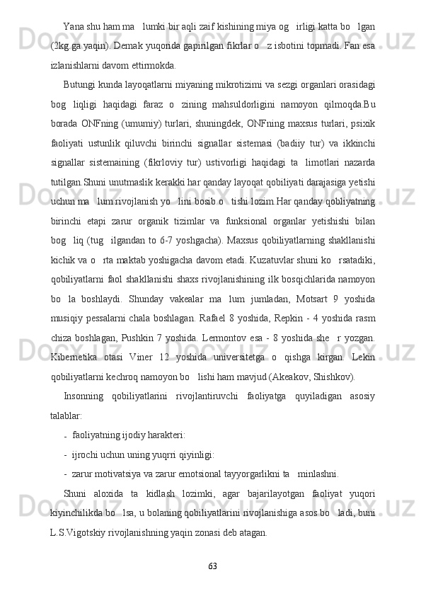 Yana shu ham ma lumki bir aqli zaif kishining miya og irligi katta bo lgan  
(2kg.ga yaqin). Demak yuqorida gapirilgan fikrlar o z isbotini topmadi. Fan esa	

izlanishlarni davom ettirmokda.
Butungi kunda layoqatlarni miyaning mikrotizimi va sezgi organlari orasidagi
bog liqligi   haqidagi   faraz   o zining   mahsuldorligini   namoyon   qilmoqda.Bu	
 
borada   ONFning  (umumiy)   turlari,  shuningdek,  ONFning  maxsus  turlari,  psixik
faoliyati   ustunlik   qiluvchi   birinchi   signallar   sistemasi   (badiiy   tur)   va   ikkinchi
signallar   sistemaining   (fikrloviy   tur)   ustivorligi   haqidagi   ta limotlari   nazarda	

tutilgan.Shuni unutmaslik kerakki har qanday layoqat qobiliyati darajasiga yetishi
uchun ma lum rivojlanish yo lini bosib o tishi lozim.Har qanday qobliyatning	
  
birinchi   etapi   zarur   organik   tizimlar   va   funksional   organlar   yetishishi   bilan
bog liq (tug ilgandan to 6-7 yoshgacha). Maxsus  qobiliyatlarning shakllanishi	
 
kichik va o rta maktab yoshigacha davom etadi. Kuzatuvlar shuni ko rsatadiki,	
 
qobiliyatlarni faol shakllanishi  shaxs  rivojlanishining ilk bosqichlarida namoyon
bo la   boshlaydi.   Shunday   vakealar   ma lum   jumladan,   Motsart   9   yoshida	
 
musiqiy  pessalarni   chala  boshlagan.  Rafael   8  yoshida,  Repkin   -  4  yoshida   rasm
chiza   boshlagan,   Pushkin   7   yoshida.   Lermontov   esa   -   8   yoshida   she r   yozgan.	

Kibernetika   otasi   Viner   12   yoshida   universitetga   o qishga   kirgan.   Lekin	

qobiliyatlarni kechroq namoyon bo lishi ham mavjud (Akeakov, Shishkov).	

Insonning   qobiliyatlarini   rivojlantiruvchi   faoliyatga   quyiladigan   asosiy
talablar:
- faoliyatning ijodiy harakteri:
- ijrochi uchun uning yuqrri qiyinligi:
- zarur motivatsiya va zarur emotsional tayyorgarlikni ta minlashni.	

Shuni   aloxida   ta kidlash   lozimki,   agar   bajarilayotgan   faoliyat   yuqori	

kiyinchilikda bo lsa, u bolaning qobiliyatlarini rivojlanishiga asos bo ladi, buni	
 
L.S.Vigotskiy rivojlanishning yaqin zonasi deb atagan.
63 