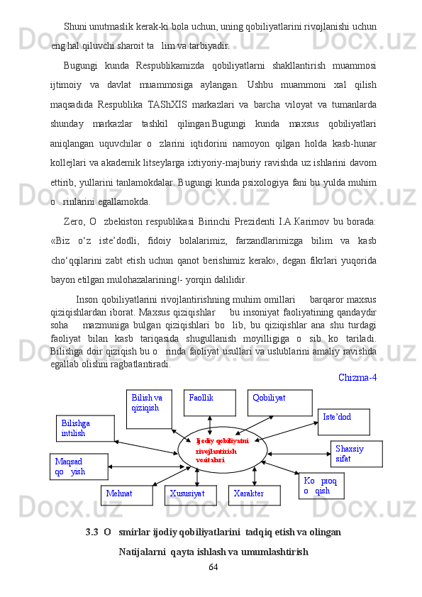 Shuni unutmaslik kerak-ki bola uchun, uning qobiliyatlarini rivojlanishi uchun
eng hal qiluvchi sharoit ta lim va tarbiyadir.
Bugungi   kunda   Respublikamizda   qobiliyatlarni   shakllantirish   muammosi
ijtimoiy   va   davlat   muammosiga   aylangan.   Ushbu   muammoni   xal   qilish
maqsadida   Respublika   TAShXIS   markazlari   va   barcha   viloyat   va   tumanlarda
shunday   markazlar   tashkil   qilingan.Bugungi   kunda   maxsus   qobiliyatlari
aniqlangan   uquvchilar   o zlarini   iqtidorini   namoyon   qilgan   holda   kasb-hunar

kollejlari va akademik litseylarga ixtiyoriy-majburiy ravishda uz ishlarini davom
ettirib, yullarini tanlamokdalar. Bugungi kunda psixologiya fani bu yulda muhim
o rinlarini egallamokda.	

Zero,   O zbekiston   respublikasi   Birinchi   Prezidenti   I.A.Кarimov   bu   borada:	

«Biz   o‘z   iste’dodli,   fidoiy   bolalarimiz,   farzandlarimizga   bilim   va   kasb
cho‘qqilarini   zabt   etish   uchun   qanot   berishimiz   kerak»,   degan   fikrlari   yuqorida
bayon etilgan mulohazalarining!- yorqin dalilidir.
               Inson qobiliyatlarini rivojlantirishning muhim omillari   barqaror maxsus	

qiziqishlardan iborat. Maxsus  qiziqishlar    bu insoniyat  faoliyatining qandaydir	

soha       mazmuniga   bulgan   qiziqishlari   bo lib,   bu   qiziqishlar   ana   shu   turdagi

faoliyat   bilan   kasb   tariqasida   shugullanish   moyilligiga   o sib   ko tariladi.	
 
Bilishga doir qiziqish bu o rinda faoliyat usullari va uslublarini amaliy ravishda	

egallab olishni ragbatlantiradi. 
Chizma-4
3.3  O smirlar ijodiy qobiliyatlarini  tadqiq etish va olingan	

Natijalarni  qayta ishlash va umumlashtirish
64Ijodiy qobiliyatni 
rivojlantirish  
vositalari FaollikBilish va 
qiziqish
Bilishga 
intilish
Maqsad 
qo yish	

Xususiyat Qobiliyat
Iste’dod
Xarakter Ko proq	

o qish
 Shaxsiy 
sifat
Mehnat 