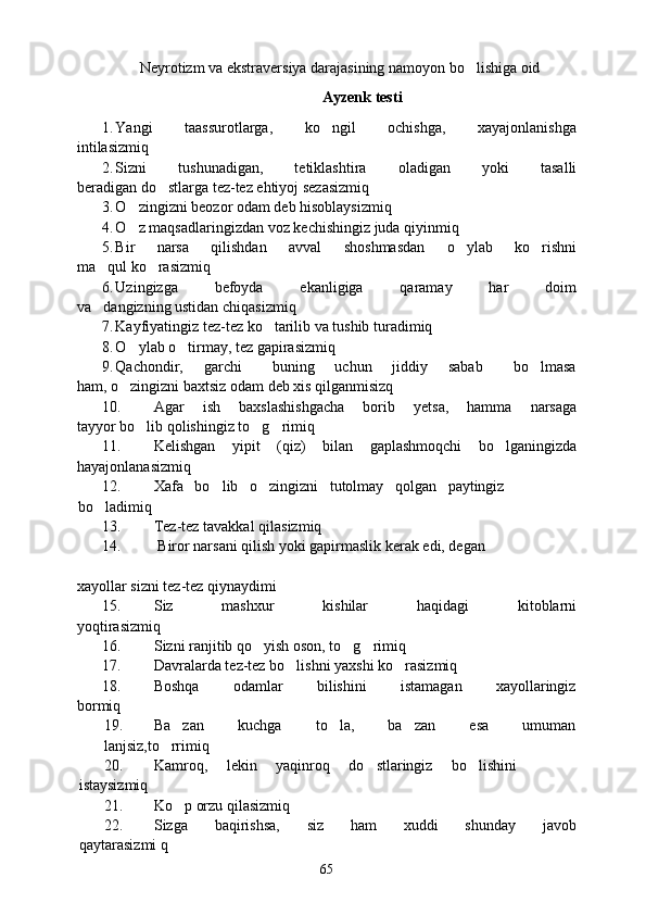 Neyrotizm va ekstraversiya darajasining namoyon bo lishiga oid
Ayzenk testi
1. Yangi       taassurotlarga,       ko ngil       ochishga,       xayajonlanishga	

intilasizmiq
2. Sizni   tushunadigan,   tetiklashtira   oladigan   yoki   tasalli
beradigan do stlarga tez-tez ehtiyoj sezasizmiq	

3. O zingizni beozor odam deb hisoblaysizmiq	

4. O z maqsadlaringizdan voz kechishingiz juda qiyinmiq

5. Bir   narsa   qilishdan   avval   shoshmasdan   o ylab   ko rishni	
 
ma qul ko rasizmiq	
 
6. Uzingizga         befoyda         ekanligiga         qaramay         har         doim
va dangizning ustidan chiqasizmiq

7. Kayfiyatingiz tez-tez ko tarilib va tushib turadimiq	

8. O ylab o tirmay, tez gapirasizmiq	
 
9. Qachondir,     garchi       buning     uchun     jiddiy     sabab       bo lmasa	

ham, o zingizni baxtsiz odam deb xis qilganmisizq	

10. Agar       ish       baxslashishgacha       borib       yetsa,       hamma       narsaga
tayyor bo lib qolishingiz to g rimiq	
  
11. Kelishgan   yipit   (qiz)   bilan   gaplashmoqchi   bo lganingizda	

hayajonlanasizmiq
12. Xafa   bo lib   o zingizni   tutolmay   qolgan   paytingiz	
 
bo ladimiq	

13. Tez-tez tavakkal qilasizmiq
14.  Biror narsani qilish yoki gapirmaslik kerak edi, degan
xayollar sizni tez-tez qiynaydimi
15. Siz               mashxur               kishilar               haqidagi               kitoblarni
yoqtirasizmiq
16. Sizni ranjitib qo yish oson, to g rimiq	
  
17. Davralarda tez-tez bo lishni yaxshi ko rasizmiq	
 
18. Boshqa         odamlar         bilishini         istamagan         xayollaringiz
bormiq
19. Ba zan         kuchga         to la,         ba zan         esa         umuman	
  
lanjsiz,to rrimiq	

20. Kamroq,     lekin     yaqinroq     do stlaringiz     bo lishini	
 
istaysizmiq
21. Ko p orzu qilasizmiq	

22. Sizga         baqirishsa,         siz         ham         xuddi         shunday         javob
qaytarasizmi q
65 